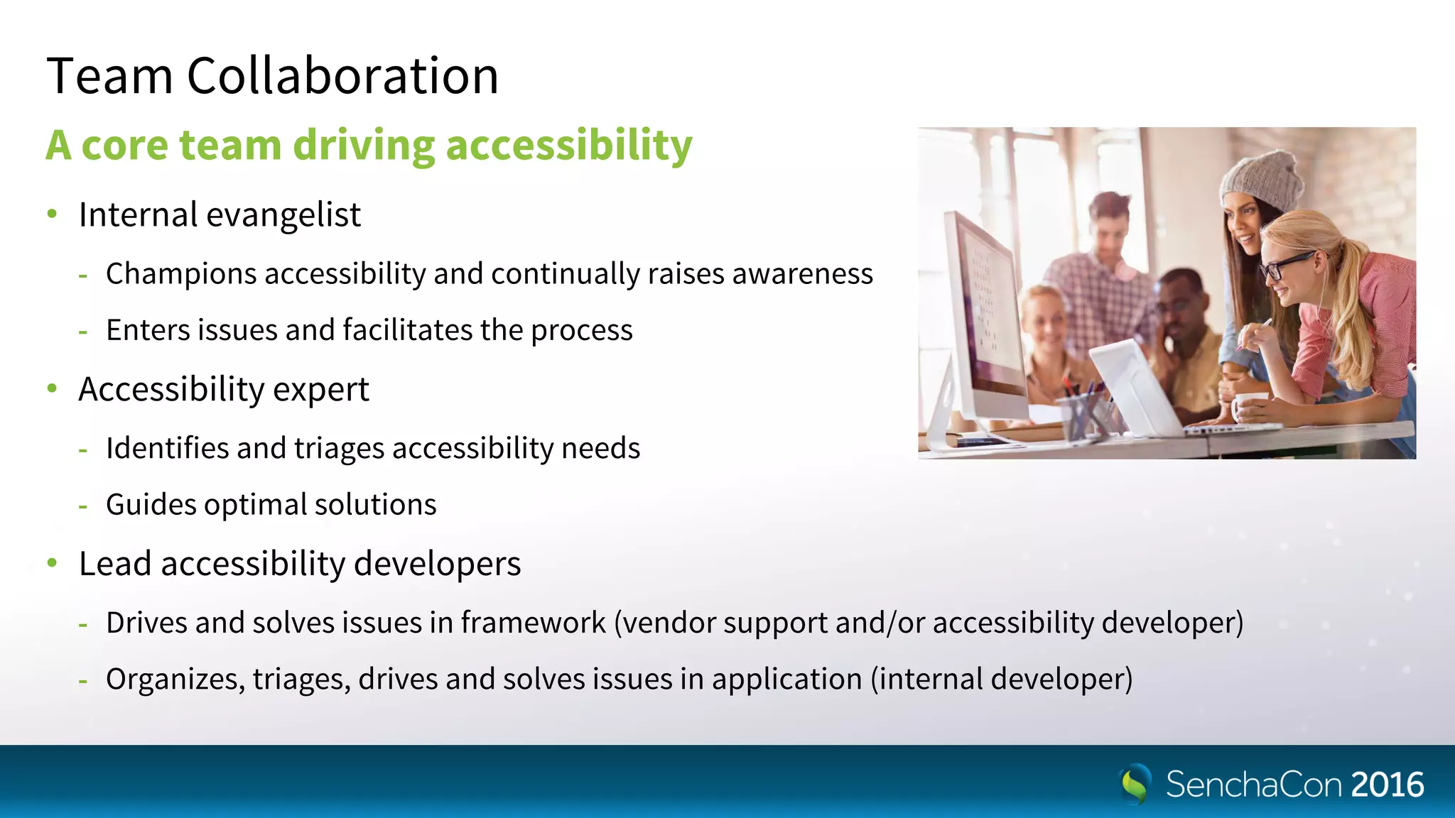 Team Collaboration
A core team driving accessibility
• Internal evangelist
- Champions accessibility and continually raises awareness
- Enters issues and facilitates the process
• Accessibility expert
- Identifies and triages accessibility needs
- Guides optimal solutions
• Lead accessibility developers
- Drives and solves issues in framework (vendor support and/or accessibility developer)
- Organizes, triages, drives and solves issues in application (internal developer)
 