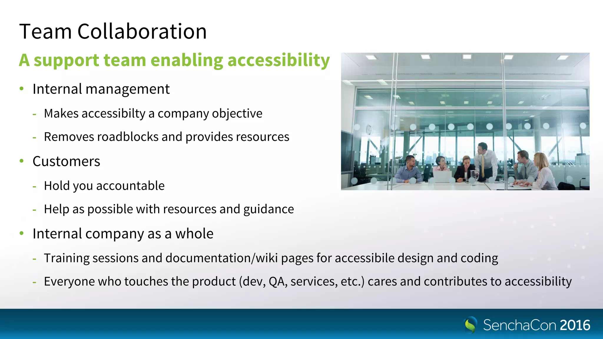 Team Collaboration
A support team enabling accessibility
• Internal management
- Makes accessibilty a company objective
- Removes roadblocks and provides resources
• Customers
- Hold you accountable
- Help as possible with resources and guidance
• Internal company as a whole
- Training sessions and documentation/wiki pages for accessibile design and coding
- Everyone who touches the product (dev, QA, services, etc.) cares and contributes to accessibility
 