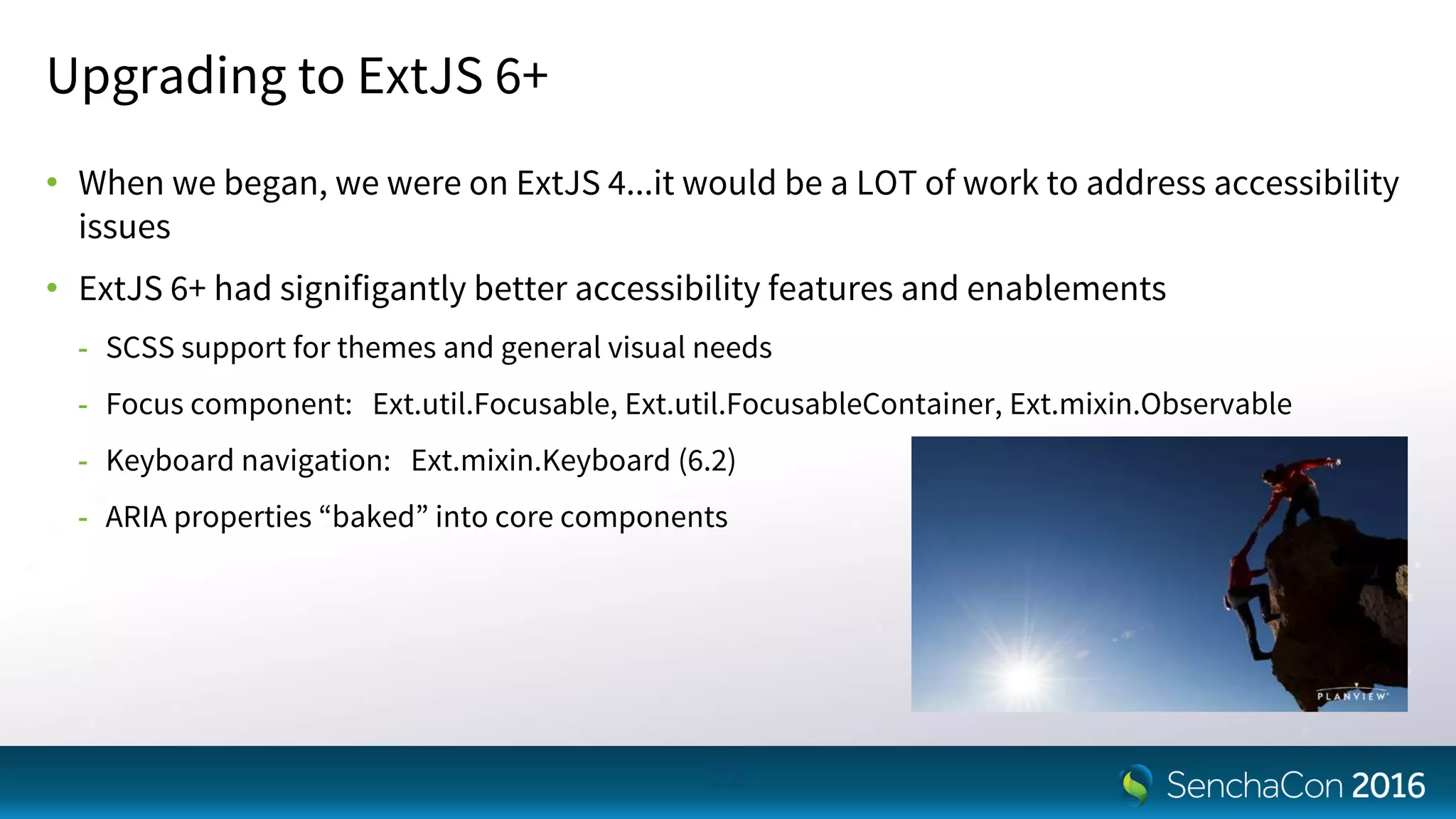 Upgrading to ExtJS 6+
• When we began, we were on ExtJS 4...it would be a LOT of work to address accessibility
issues
• ExtJS 6+ had signifigantly better accessibility features and enablements
- SCSS support for themes and general visual needs
- Focus component: Ext.util.Focusable, Ext.util.FocusableContainer, Ext.mixin.Observable
- Keyboard navigation: Ext.mixin.Keyboard (6.2)
- ARIA properties “baked” into core components
22
 