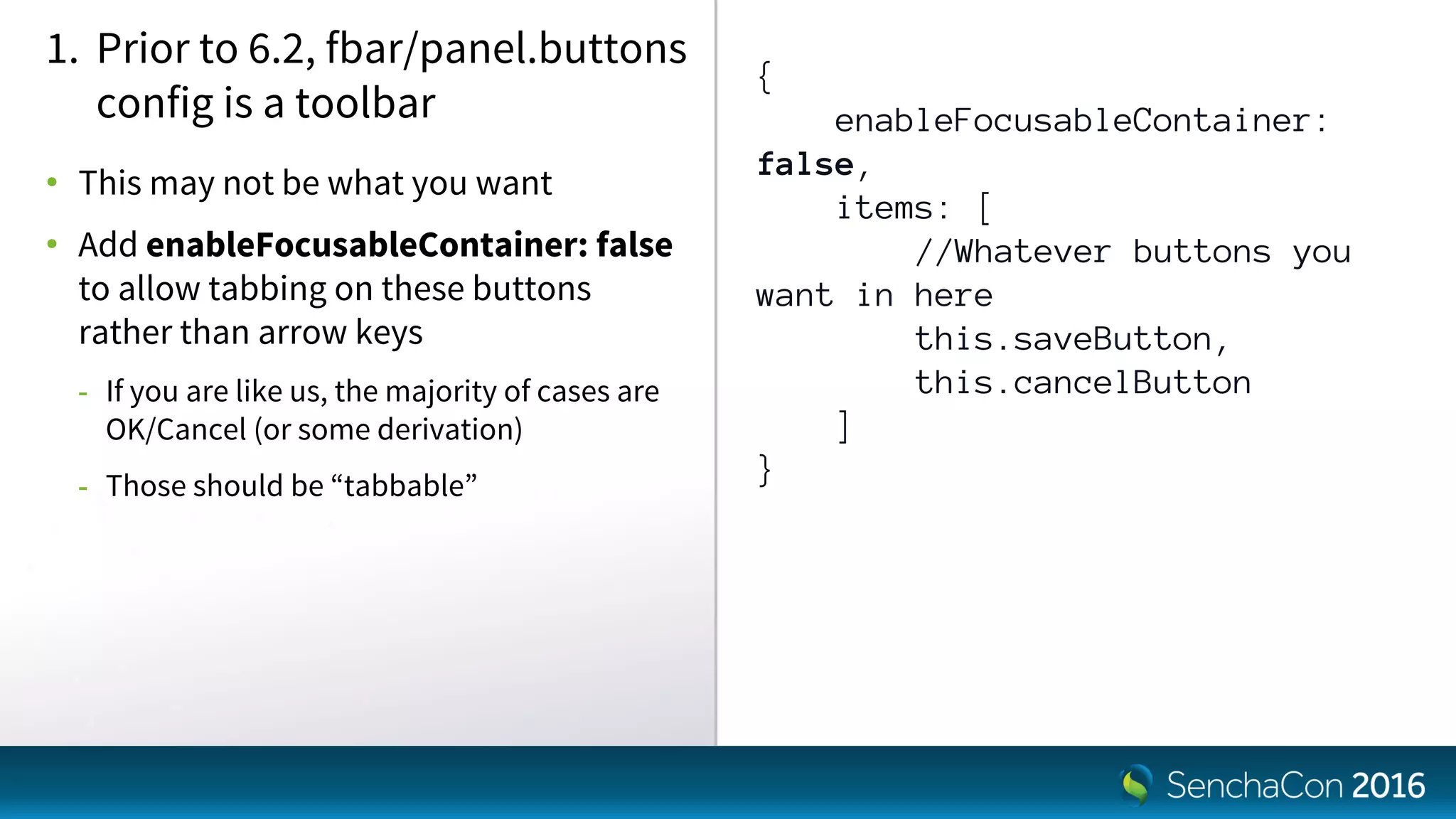 {
enableFocusableContainer:
false,
items: [
//Whatever buttons you
want in here
this.saveButton,
this.cancelButton
]
}
1. Prior to 6.2, fbar/panel.buttons
config is a toolbar
• This may not be what you want
• Add enableFocusableContainer: false
to allow tabbing on these buttons
rather than arrow keys
- If you are like us, the majority of cases are
OK/Cancel (or some derivation)
- Those should be “tabbable”
 