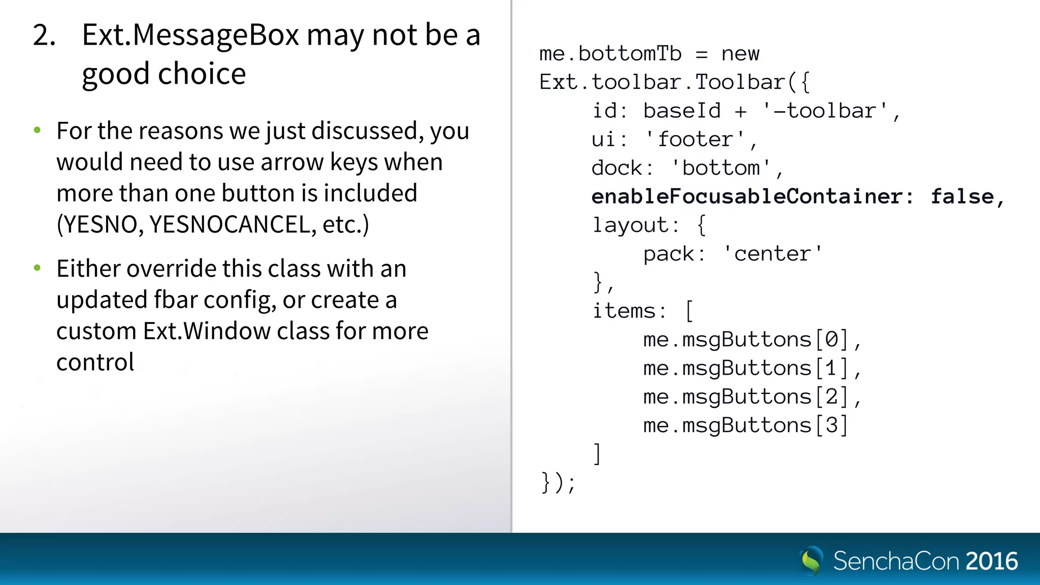 me.bottomTb = new
Ext.toolbar.Toolbar({
id: baseId + '-toolbar',
ui: 'footer',
dock: 'bottom',
enableFocusableContainer: false,
layout: {
pack: 'center'
},
items: [
me.msgButtons[0],
me.msgButtons[1],
me.msgButtons[2],
me.msgButtons[3]
]
});
2. Ext.MessageBox may not be a
good choice
• For the reasons we just discussed, you
would need to use arrow keys when
more than one button is included
(YESNO, YESNOCANCEL, etc.)
• Either override this class with an
updated fbar config, or create a
custom Ext.Window class for more
control
 