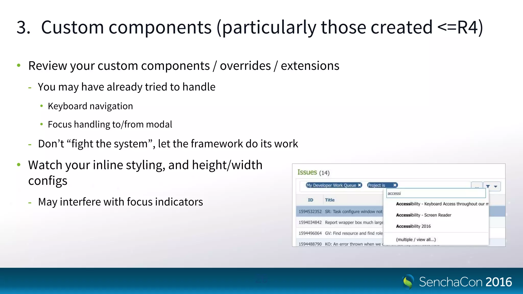 3. Custom components (particularly those created <=R4)
• Review your custom components / overrides / extensions
- You may have already tried to handle
• Keyboard navigation
• Focus handling to/from modal
- Don’t “fight the system”, let the framework do its work
• Watch your inline styling, and height/width
configs
- May interfere with focus indicators
26
 