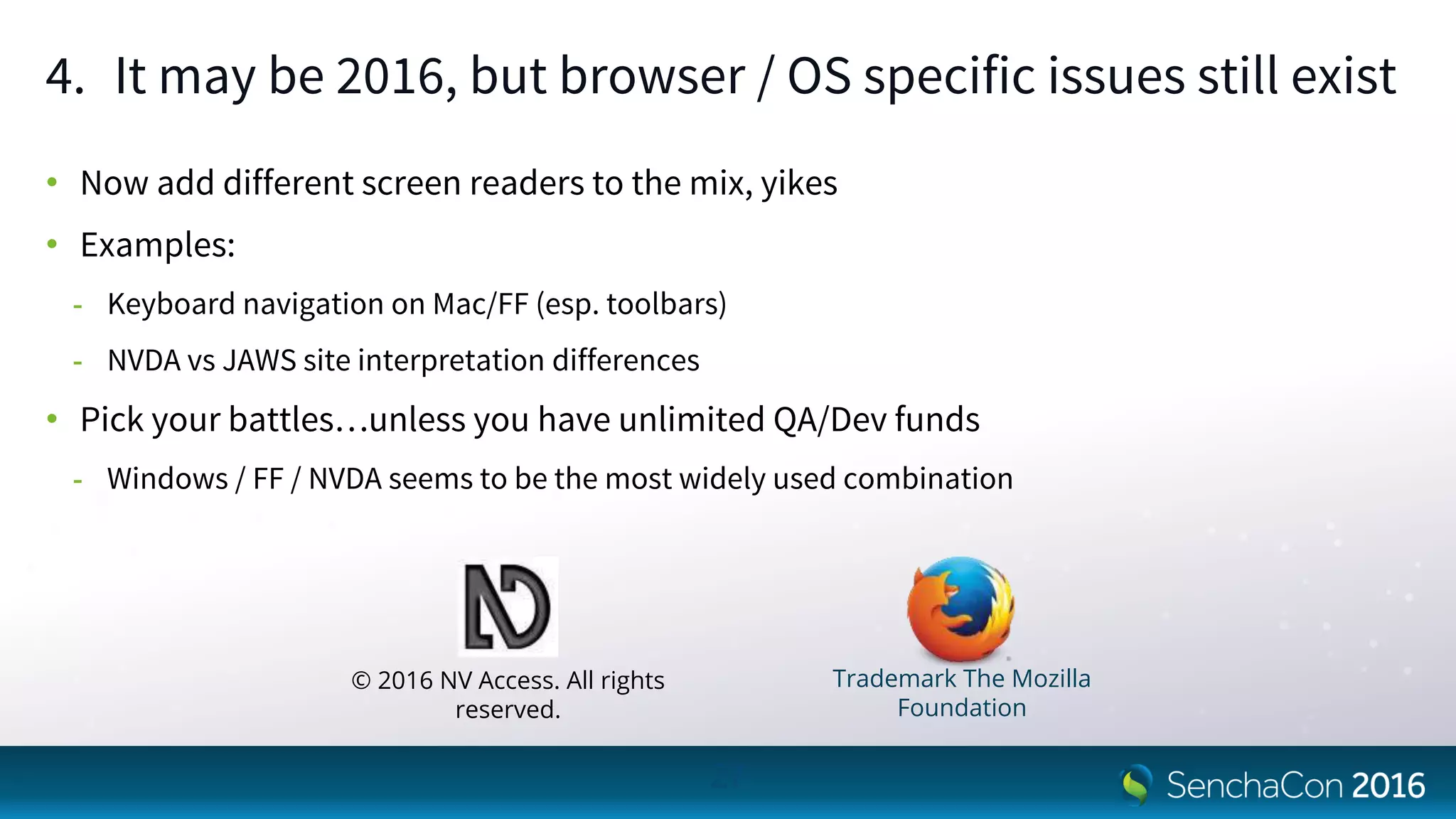 4. It may be 2016, but browser / OS specific issues still exist
• Now add different screen readers to the mix, yikes
• Examples:
- Keyboard navigation on Mac/FF (esp. toolbars)
- NVDA vs JAWS site interpretation differences
• Pick your battles…unless you have unlimited QA/Dev funds
- Windows / FF / NVDA seems to be the most widely used combination
27
© 2016 NV Access. All rights
reserved.
Trademark The Mozilla
Foundation
 