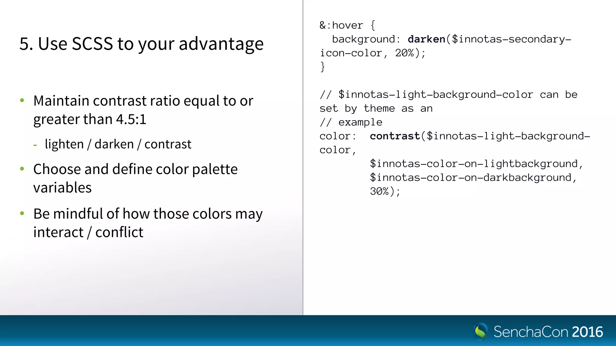 &:hover {
background: darken($innotas-secondary-
icon-color, 20%);
}
// $innotas-light-background-color can be
set by theme as an
// example
color: contrast($innotas-light-background-
color,
$innotas-color-on-lightbackground,
$innotas-color-on-darkbackground,
30%);
5. Use SCSS to your advantage
• Maintain contrast ratio equal to or
greater than 4.5:1
- lighten / darken / contrast
• Choose and define color palette
variables
• Be mindful of how those colors may
interact / conflict
 