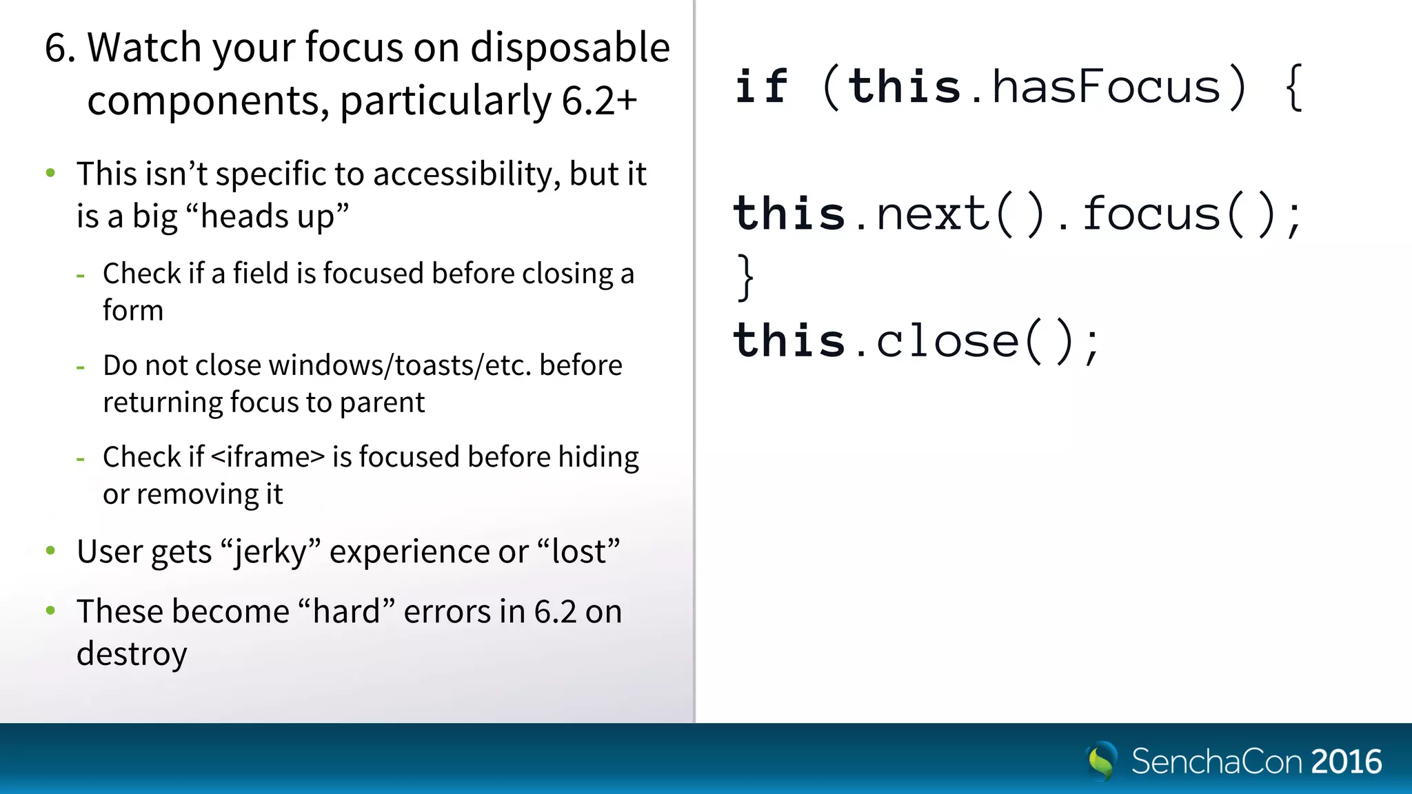 if (this.hasFocus) {
this.next().focus();
}
this.close();
6. Watch your focus on disposable
components, particularly 6.2+
• This isn’t specific to accessibility, but it
is a big “heads up”
- Check if a field is focused before closing a
form
- Do not close windows/toasts/etc. before
returning focus to parent
- Check if <iframe> is focused before hiding
or removing it
• User gets “jerky” experience or “lost”
• These become “hard” errors in 6.2 on
destroy
 