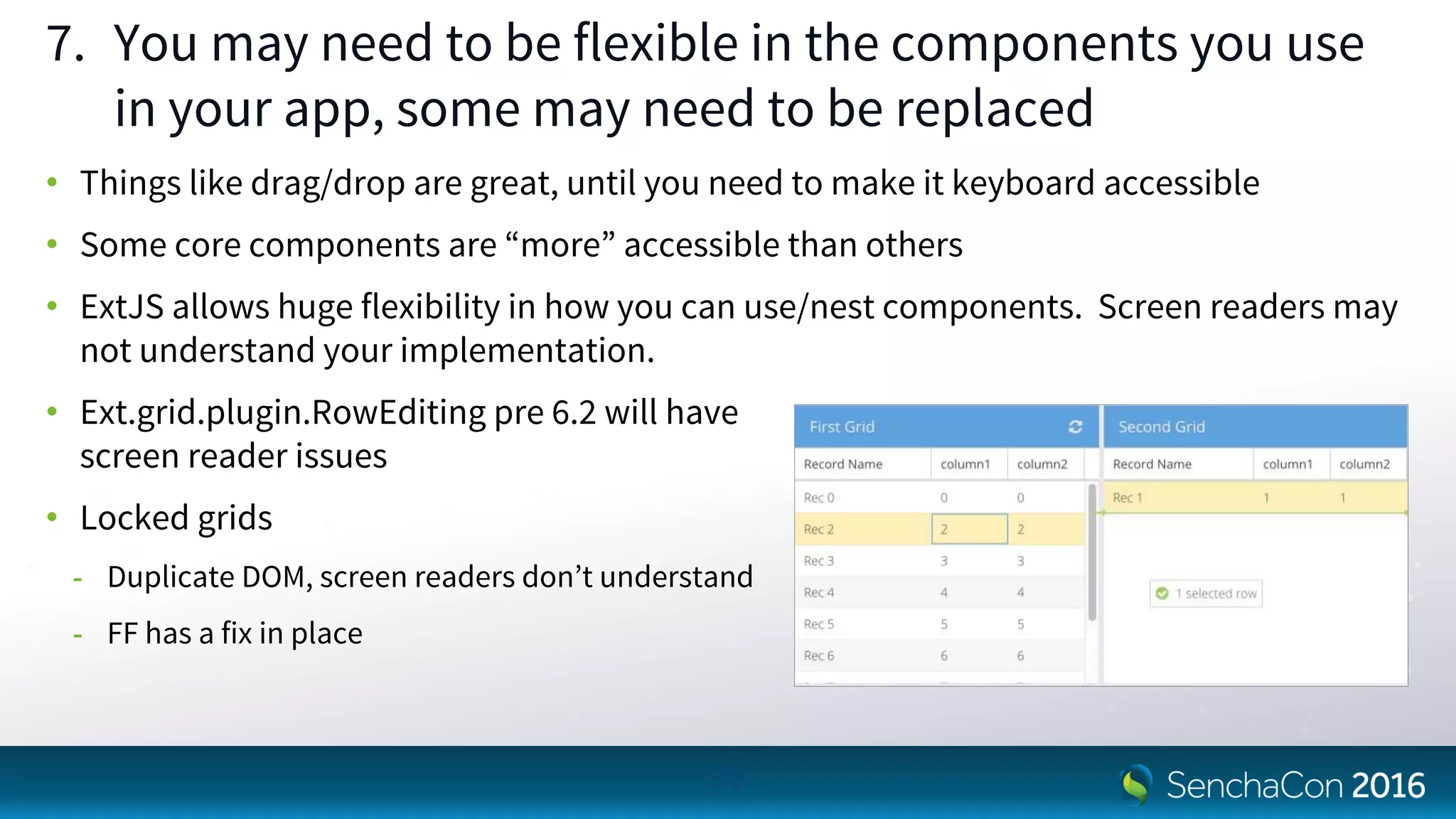 7. You may need to be flexible in the components you use
in your app, some may need to be replaced
• Things like drag/drop are great, until you need to make it keyboard accessible
• Some core components are “more” accessible than others
• ExtJS allows huge flexibility in how you can use/nest components. Screen readers may
not understand your implementation.
• Ext.grid.plugin.RowEditing pre 6.2 will have
screen reader issues
• Locked grids
- Duplicate DOM, screen readers don’t understand
- FF has a fix in place
30
 