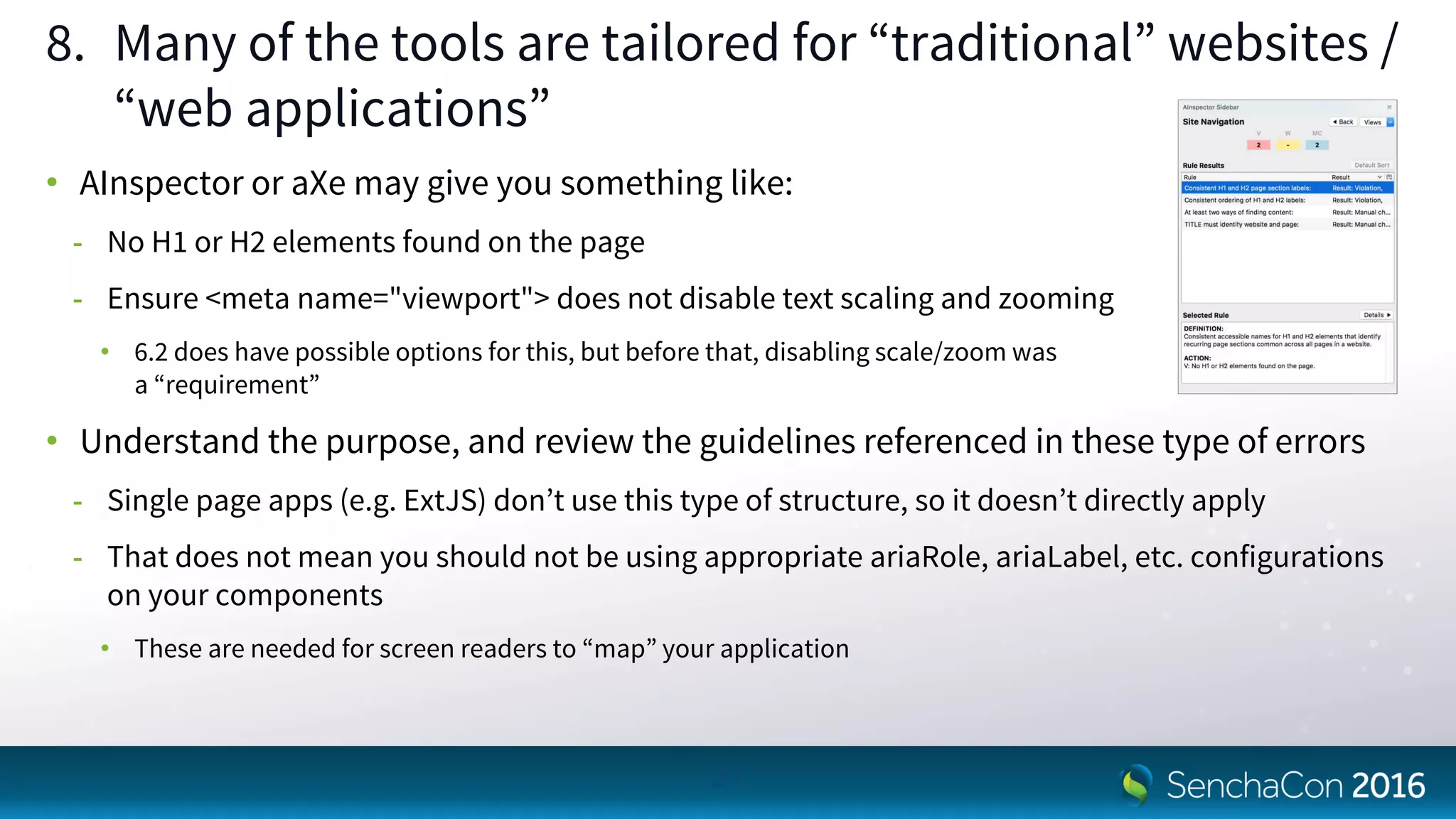 8. Many of the tools are tailored for “traditional” websites /
“web applications”
• AInspector or aXe may give you something like:
- No H1 or H2 elements found on the page
- Ensure <meta name="viewport"> does not disable text scaling and zooming
• 6.2 does have possible options for this, but before that, disabling scale/zoom was
a “requirement”
• Understand the purpose, and review the guidelines referenced in these type of errors
- Single page apps (e.g. ExtJS) don’t use this type of structure, so it doesn’t directly apply
- That does not mean you should not be using appropriate ariaRole, ariaLabel, etc. configurations
on your components
• These are needed for screen readers to “map” your application
31
 