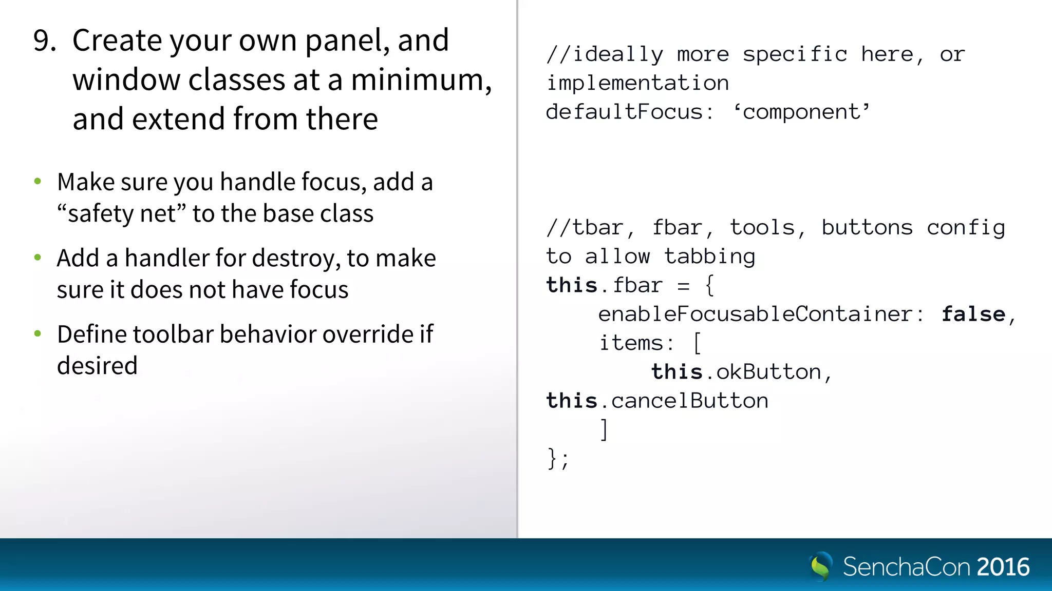 //ideally more specific here, or
implementation
defaultFocus: ‘component’
//tbar, fbar, tools, buttons config
to allow tabbing
this.fbar = {
enableFocusableContainer: false,
items: [
this.okButton,
this.cancelButton
]
};
9. Create your own panel, and
window classes at a minimum,
and extend from there
• Make sure you handle focus, add a
“safety net” to the base class
• Add a handler for destroy, to make
sure it does not have focus
• Define toolbar behavior override if
desired
 