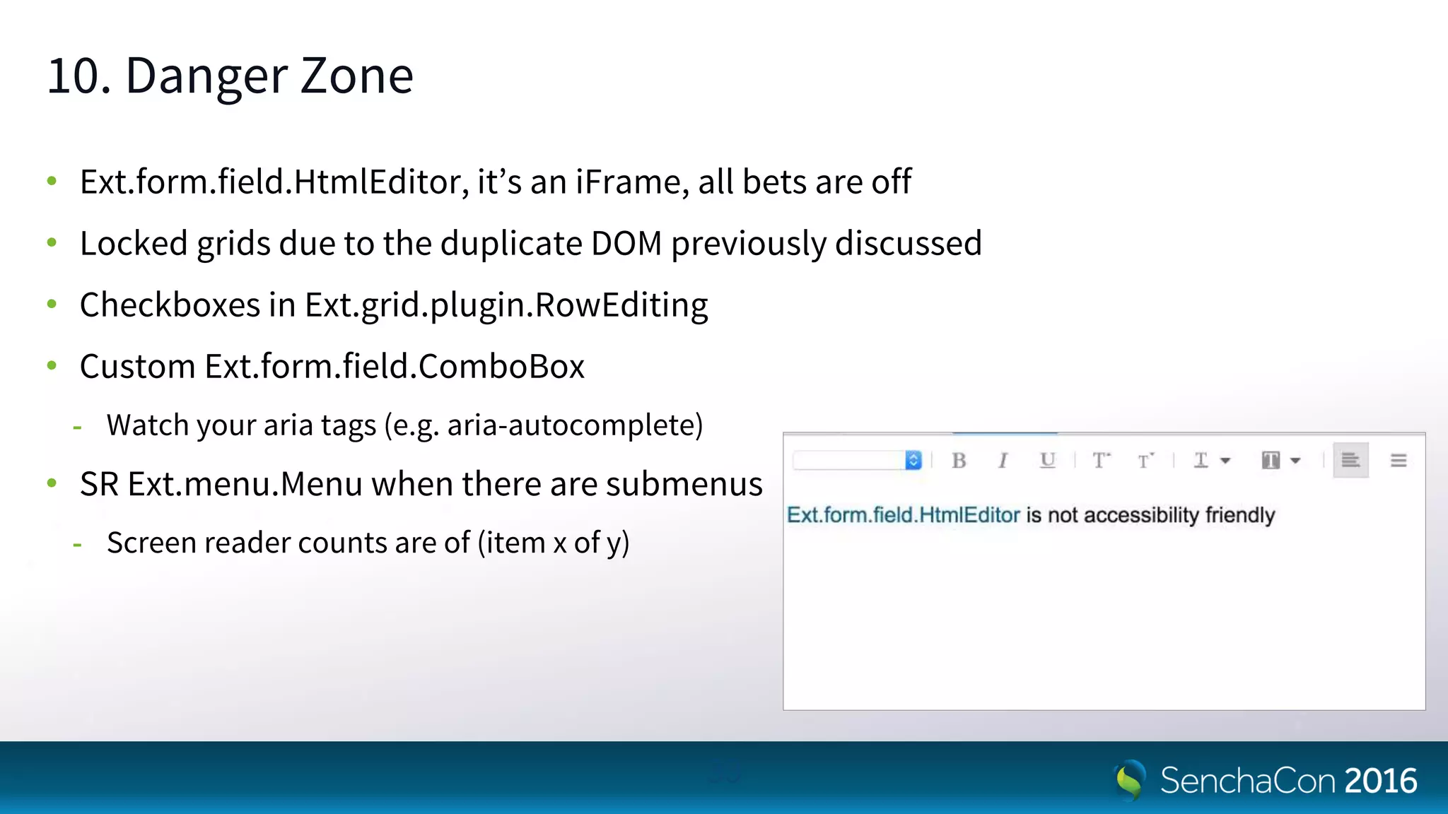 10. Danger Zone
• Ext.form.field.HtmlEditor, it’s an iFrame, all bets are off
• Locked grids due to the duplicate DOM previously discussed
• Checkboxes in Ext.grid.plugin.RowEditing
• Custom Ext.form.field.ComboBox
- Watch your aria tags (e.g. aria-autocomplete)
• SR Ext.menu.Menu when there are submenus
- Screen reader counts are of (item x of y)
33
 
