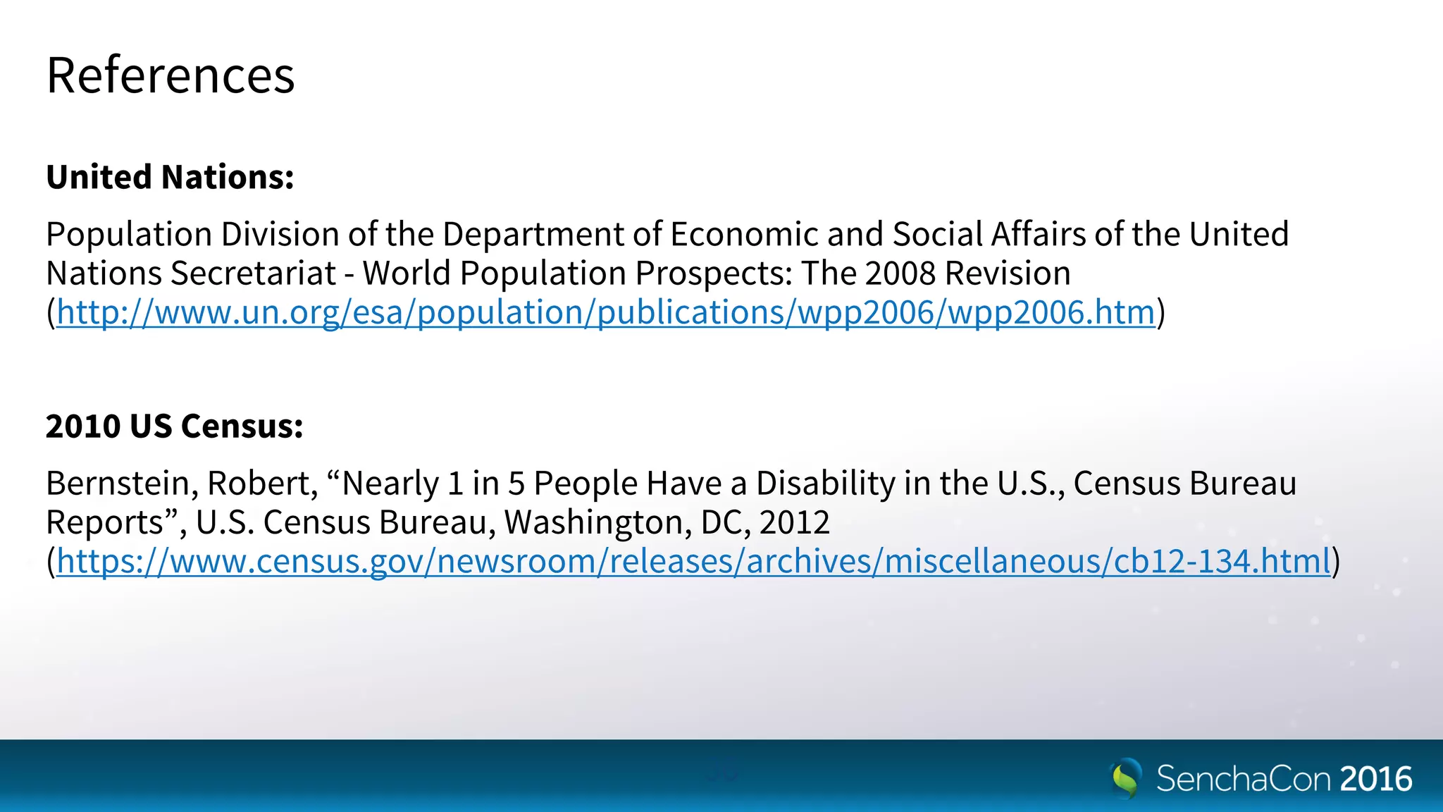 References
United Nations:
Population Division of the Department of Economic and Social Affairs of the United
Nations Secretariat - World Population Prospects: The 2008 Revision
(http://www.un.org/esa/population/publications/wpp2006/wpp2006.htm)
2010 US Census:
Bernstein, Robert, “Nearly 1 in 5 People Have a Disability in the U.S., Census Bureau
Reports”, U.S. Census Bureau, Washington, DC, 2012
(https://www.census.gov/newsroom/releases/archives/miscellaneous/cb12-134.html)
36
 
