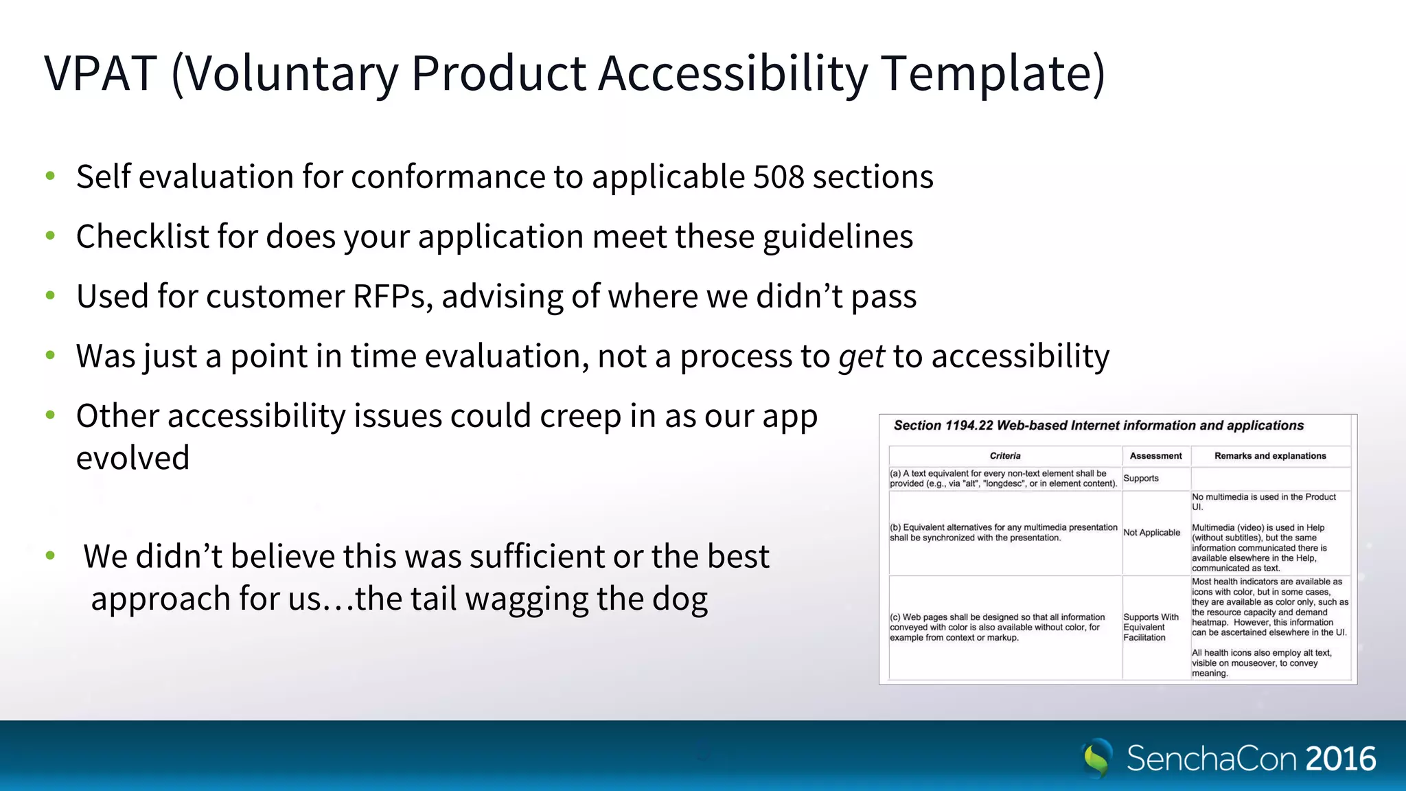 VPAT (Voluntary Product Accessibility Template)
• Self evaluation for conformance to applicable 508 sections
• Checklist for does your application meet these guidelines
• Used for customer RFPs, advising of where we didn’t pass
• Was just a point in time evaluation, not a process to get to accessibility
• Other accessibility issues could creep in as our app
evolved
• We didn’t believe this was sufficient or the best
approach for us…the tail wagging the dog
5
 