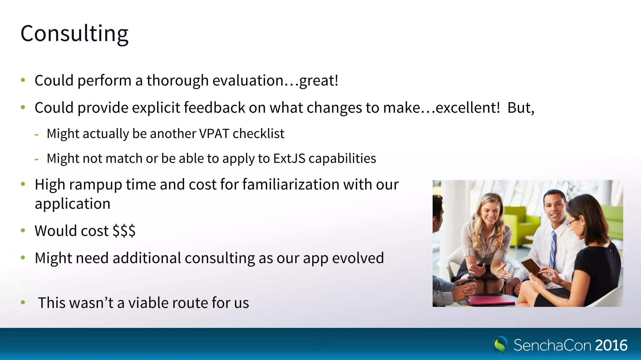 Consulting
• Could perform a thorough evaluation…great!
• Could provide explicit feedback on what changes to make…excellent! But,
- Might actually be another VPAT checklist
- Might not match or be able to apply to ExtJS capabilities
• High rampup time and cost for familiarization with our
application
• Would cost $$$
• Might need additional consulting as our app evolved
• This wasn’t a viable route for us
6
 