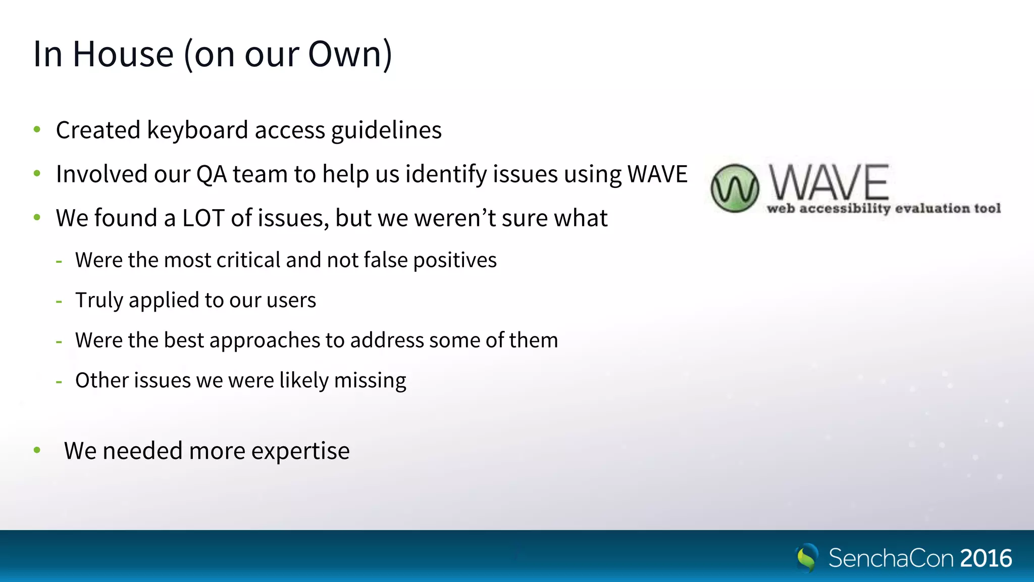 In House (on our Own)
• Created keyboard access guidelines
• Involved our QA team to help us identify issues using WAVE
• We found a LOT of issues, but we weren’t sure what
- Were the most critical and not false positives
- Truly applied to our users
- Were the best approaches to address some of them
- Other issues we were likely missing
• We needed more expertise
7
 