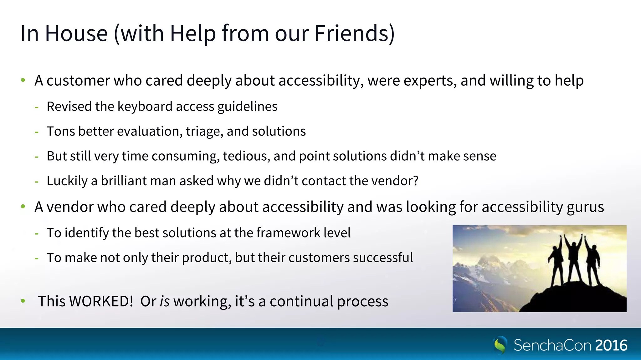 In House (with Help from our Friends)
• A customer who cared deeply about accessibility, were experts, and willing to help
- Revised the keyboard access guidelines
- Tons better evaluation, triage, and solutions
- But still very time consuming, tedious, and point solutions didn’t make sense
- Luckily a brilliant man asked why we didn’t contact the vendor?
• A vendor who cared deeply about accessibility and was looking for accessibility gurus
- To identify the best solutions at the framework level
- To make not only their product, but their customers successful
• This WORKED! Or is working, it’s a continual process
8
 