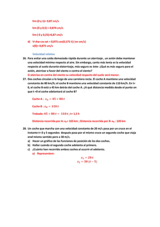 Vm (0 y 1)= 0,87 cm/s
Vm (0 y 0,5) = 0,874 cm/s
Vm ( 0 y 0,25)=0,87 cm/s
d) V=Aw cos wt = 0,875 cos(0,175 t) ( en cm/s)
v(0)= 0,875 cm/s
Velocidad relativa
26. Para evitar una caida demasiado rápida durante un aterrizaje , un avión debe mantener
una velocidad mínima respecto al aire. Sin embargo, canto más lenta es la velocidad
respecto al suelo durante elaterrizaje, más seguro es éste- ¿Qué es más seguro para el
avión, aterrizar a favor del viento o contra el viento?
Si aterriza en contra del viento su velocidad respecto del suelo será menor.
27. Dos coches circulan a lo largo de una carretera recta. El coche A mantiene una velocidad
constante de 80 km/h; el coche B mantiene una velocidad constante de 110 km/h. En t=
0, el coche B está a 45 km detrás del coche A. ¿A qué distancia medida desde el punto en
que t =0 el coche adelantará al coche B?
Coche A : 𝒙 𝑨 = 𝟒𝟓 + 𝟖𝟎 𝒕
Coche B : 𝒙 𝑩 = 𝟏𝟏𝟎 𝒕
Trobada: 𝟒𝟓 + 𝟖𝟎 𝒕 = 𝟏𝟏𝟎 𝒕 ; t= 1,5 h
Distáncia recorrida por A: xA= 165 km ; Distancia recorrida por B: xB : 120 km
28. Un coche que marcha con una velocidad constante de 20 m/s pasa por un cruce en el
instante t= 0 y 5 segundos después pasa por el mismo cruce un segundo coche que viaja
enel mismo sentido pero a 30 m/s.
a) Hacer un gráfico de las funciones de posición de los dos coches.
b) Hallar cuándo el segundo coche adelanta al primero.
c) ¿Cuánto han recorrido ambos coches al ocurrir el adelanto.
a) Representem:
𝒙 𝟏 = 𝟐𝟎 𝒕
𝒙 𝟐 = 𝟑𝟎 (𝒕 − 𝟓)
 