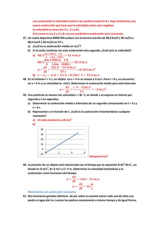 una aceleración la velocidad vuelva a ser positiva hasat los 8 s. Aquí tendremos una
nueva aceleración que hace que la velocidad vuelva aser negativa.
La velocidad es cero a los 2 s , 6 s y 8s.
Si la curva en los 2 s, 6 s 8 s es una parábola la aceleración será constante.
37. Un coche deportivo BMW M3 acelera con la tercera marcha de 48,3 km/h ( 30 mi/h) a
80,5 km/h ( 50 mi/h) en 37 s.
a) ¿Cuál es su aceleración media en m/s2
?
b) Si el coche continúa con esta aceleración otro segundo, ¿Cuál serà su velocidad?
a) 𝟒𝟖, 𝟑
𝒌𝒎
𝒉
𝟏 𝟎𝟎𝟎 𝒎
𝟏 𝒌𝒎
𝟏 𝒉
𝟑𝟔𝟎𝟎 𝒔
= 𝟏𝟑, 𝟒 𝒎/𝒔
𝟖𝟎, 𝟓
𝒌𝒎
𝒉
𝟏 𝟎𝟎𝟎 𝒎
𝟏 𝒌𝒎
𝟏 𝒉
𝟑𝟔𝟎𝟎 𝒔
= 𝟐𝟐, 𝟒 𝒎/𝒔
𝒂 =
𝜟𝒗
𝜟𝒕
=
( 𝟐𝟐, 𝟒 − 𝟏𝟑, 𝟒) 𝒎/𝒔
𝟑𝟕 𝒔
= 𝟎, 𝟐𝟒𝟑 𝒎/𝒔 𝟐
b) 𝒗 = 𝒗 𝒐 + 𝒂 ∆𝒕 = 𝟏𝟑, 𝟒 + 𝟎, 𝟐𝟒𝟑 ∗ 𝟏 = 𝟏𝟑, 𝟔 𝒎/𝒔
38. En el instante t = 5 s, un objeto en x = 3 m se mueve a 5 m/s. Para t = 8 s, se encuentra
en x = 9 m y su velocidad es -1m/s. Determinar la aceleración media para este intervalo.
𝒂 =
𝜟𝒗
𝜟𝒕
=
(−𝟏 − 𝟓) 𝒎/𝒔
𝟑 𝒔
= −𝟐 𝒎/𝒔 𝟐
39. Una partícula se mueve con velocidad v = 8t -7, en donde v se expresa en metros por
segundo y t en segundos.
a) Determinar la aceleración media a intervalos de un segundo comenzando en t = 3 s y
t = 4 s.
b) Representar v en función de t. ¿Cuál es la aceleración instantantánea cualquier
momento?
a) En todo momento a=8 m/s2
b)
Siempre 8 m/s2
40. La posición de un objeto està relacionada con el tiempo por la expresión X=At2
-Bt+C , en
donde A= 8 m/s2
, B= 6 m/s y C= 4 m. Determinar la velocidad instantánea y la
aceleración como funciones del tiempo.
𝒗 =
𝒅𝒙
𝒅𝒕
= ( 𝟏𝟔 𝒕 − 𝟔) 𝒎/𝒔
𝒂 =
𝒅𝒗
𝒅𝒕
= 𝟏𝟔
𝒎
𝒔
Movimiento con aceleración constante
41. Dos hermanos gemelos idénticos de pie sobre un puente echan cada una de ellos una
piedra al agua del río. Lanzan las piedras exactamente a mismo tiempo y de igual forma,
-10
0
10
20
30
40
0 2 4 6
 