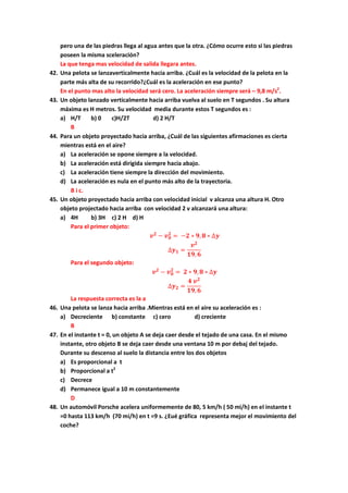 pero una de las piedras llega al agua antes que la otra. ¿Cómo ocurre esto si las piedras
poseen la misma sceleración?
La que tenga mas velocidad de salida llegara antes.
42. Una pelota se lanzaverticalmente hacia arriba. ¿Cuál es la velocidad de la pelota en la
parte más alta de su recorrido?¿Cuál es la aceleración en ese punto?
En el punto mas alto la velocidad será cero. La aceleración siempre será – 9,8 m/s2
.
43. Un objeto lanzado verticalmente hacia arriba vuelva al suelo en T segundos . Su altura
máxima es H metros. Su velocidad media durante estos T segundos es :
a) H/T b) 0 c)H/2T d) 2 H/T
B
44. Para un objeto proyectado hacia arriba, ¿Cuál de las siguientes afirmaciones es cierta
mientras está en el aire?
a) La aceleración se opone siempre a la velocidad.
b) La aceleración está dirigida siempre hacia abajo.
c) La aceleración tiene siempre la dirección del movimiento.
d) La aceleración es nula en el punto más alto de la trayectoria.
B i c.
45. Un objeto proyectado hacia arriba con velocidad inicial v alcanza una altura H. Otro
objeto projectado hacia arriba con velocidad 2 v alcanzará una altura:
a) 4H b) 3H c) 2 H d) H
Para el primer objeto:
𝒗 𝟐
− 𝒗 𝟎
𝟐
= −𝟐 ∗ 𝟗, 𝟖 ∗ ∆𝒚
∆𝒚 𝟏 =
𝒗 𝟐
𝟏𝟗, 𝟔
Para el segundo objeto:
𝒗 𝟐
− 𝒗 𝟎
𝟐
= 𝟐 ∗ 𝟗, 𝟖 ∗ ∆𝒚
∆𝒚 𝟐 =
𝟒 𝒗 𝟐
𝟏𝟗, 𝟔
La respuesta correcta es la a
46. Una pelota se lanza hacia arriba .Mientras está en el aire su aceleración es :
a) Decreciente b) constante c) cero d) creciente
B
47. En el instante t = 0, un objeto A se deja caer desde el tejado de una casa. En el mismo
instante, otro objeto B se deja caer desde una ventana 10 m por debaj del tejado.
Durante su descenso al suelo la distancia entre los dos objetos
a) Es proporcional a t
b) Proporcional a t2
c) Decrece
d) Permanece igual a 10 m constantemente
D
48. Un automóvil Porsche acelera uniformemente de 80, 5 km/h ( 50 mi/h) en el instante t
=0 hasta 113 km/h (70 mi/h) en t =9 s. ¿Eué gráfica representa mejor el movimiento del
coche?
 