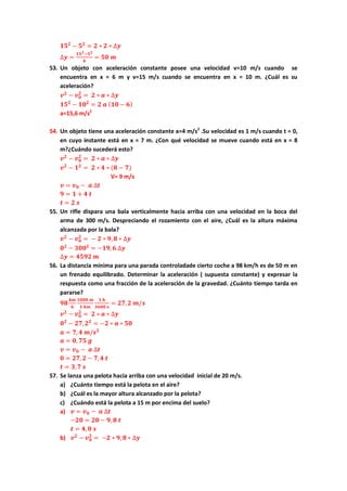 𝟏𝟓 𝟐
− 𝟓 𝟐
= 𝟐 ∗ 𝟐 ∗ ∆𝒚
∆𝒚 =
𝟏𝟓 𝟐−𝟓 𝟐
𝟒
= 𝟓𝟎 𝒎
53. Un objeto con aceleración constante posee una velocidad v=10 m/s cuando se
encuentra en x = 6 m y v=15 m/s cuando se encuentra en x = 10 m. ¿Cuál es su
aceleración?
𝒗 𝟐
− 𝒗 𝟎
𝟐
= 𝟐 ∗ 𝒂 ∗ ∆𝒚
𝟏𝟓 𝟐
− 𝟏𝟎 𝟐
= 𝟐 𝒂 ( 𝟏𝟎 − 𝟔)
a=15,6 m/s2
54. Un objeto tiene una aceleración constante a=4 m/s2
.Su velocidad es 1 m/s cuando t = 0,
en cuyo instante está en x = 7 m. ¿Con qué velocidad se mueve cuando está en x = 8
m?¿Cuándo sucederá esto?
𝒗 𝟐
− 𝒗 𝟎
𝟐
= 𝟐 ∗ 𝒂 ∗ ∆𝒚
𝒗 𝟐
− 𝟏 𝟐
= 𝟐 ∗ 𝟒 ∗ (𝟖 − 𝟕)
V= 9 m/s
𝒗 = 𝒗 𝟎 − 𝒂 ∆𝒕
𝟗 = 𝟏 + 𝟒 𝒕
𝒕 = 𝟐 𝒔
55. Un rifle dispara una bala verticalmente hacia arriba con una velocidad en la boca del
arma de 300 m/s. Despreciando el rozamiento con el aire, ¿Cuál es la altura máxima
alcanzada por la bala?
𝒗 𝟐
− 𝒗 𝟎
𝟐
= − 𝟐 ∗ 𝟗, 𝟖 ∗ ∆𝒚
𝟎 𝟐
− 𝟑𝟎𝟎 𝟐
= −𝟏𝟗, 𝟔 ∆𝒚
∆𝒚 = 𝟒𝟓𝟗𝟐 𝒎
56. La distancia mínima para una parada controladade cierto coche a 98 km/h es de 50 m en
un frenado equilibrado. Determinar la aceleración ( supuesta constante) y expresar la
respuesta como una fracción de la aceleración de la gravedad. ¿Cuánto tiempo tarda en
pararse?
𝟗𝟖
𝒌𝒎
𝒉
𝟏𝟎𝟎𝟎 𝒎
𝟏 𝒌𝒎
𝟏 𝒉
𝟑𝟔𝟎𝟎 𝒔
= 𝟐𝟕, 𝟐 𝒎/𝒔
𝒗 𝟐
− 𝒗 𝟎
𝟐
= 𝟐 ∗ 𝒂 ∗ ∆𝒚
𝟎 𝟐
− 𝟐𝟕, 𝟐 𝟐
= −𝟐 ∗ 𝒂 ∗ 𝟓𝟎
𝒂 = 𝟕, 𝟒 𝒎/𝒔 𝟐
𝒂 = 𝟎, 𝟕𝟓 𝒈
𝒗 = 𝒗 𝟎 − 𝒂 ∆𝒕
𝟎 = 𝟐𝟕, 𝟐 − 𝟕, 𝟒 𝒕
𝒕 = 𝟑, 𝟕 𝒔
57. Se lanza una pelota hacia arriba con una velocidad inicial de 20 m/s.
a) ¿Cuánto tiempo está la pelota en el aire?
b) ¿Cuál es la mayor altura alcanzado por la pelota?
c) ¿Cuándo está la pelota a 15 m por encima del suelo?
a) 𝒗 = 𝒗 𝟎 − 𝒂 ∆𝒕
−𝟐𝟎 = 𝟐𝟎 − 𝟗, 𝟖 𝒕
𝒕 = 𝟒, 𝟎 𝒔
b) 𝒗 𝟐
− 𝒗 𝟎
𝟐
= −𝟐 ∗ 𝟗, 𝟖 ∗ ∆𝒚
 