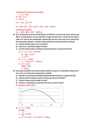 A continuación frenamos con a=-3m/s2
:
𝒗 = 𝒗 𝒐 + 𝒂∆𝒕
𝟎 = 𝟒𝟎 − 𝟑 ∗ 𝒕
𝒕 = 𝟏𝟑, 𝟑 𝒔
∆𝒙 = 𝒗 𝒐∆𝒕 +
𝟏
𝟐
𝒂 ∆𝒕 𝟐
∆𝒙 = 𝟒𝟎 ∗ 𝟏𝟑, 𝟑 −
𝟏
𝟐
𝟑 ∗ 𝟏𝟑, 𝟑 𝟐
= 𝟓𝟑𝟐 − 𝟐𝟔𝟓 = 𝟐𝟔𝟕 𝒎
La distància total será:
∆𝒙 𝒕 = 𝟒𝟎𝟎 + 𝟖𝟎𝟎 + 𝟐𝟔𝟕 = 𝟏𝟒𝟔𝟕 𝒎
62. En el corrimiento de tierras de Blackhawk, en California, uma masa de rocas y barro cayó
460 m al desprenderse de una montaña y luego recorrió 8 km a través de una llanura
sobre una capa de aire comprimido. Suponiendo que esta masa cayó con la aceleracion
de la gravedad y después se deslizo horizontalmente con desaceleración constante,
a) ¿Cuánto tiempo tardó en caer los 460 m?
b) ¿Cuál era su velocidad al llegar al fondo?
c) ¿Cuánto tiempo tardó en deslizarse horizontalmente a lo largo de los 8 km?
a) 𝒚 = 𝒚 𝒐 + 𝒗 𝒐∆𝒕 −
𝟏
𝟐
𝟗, 𝟖 ∆𝒕 𝟐
𝟎 = 𝟒𝟔𝟎 − 𝟒, 𝟗 𝒕 𝟐
𝒕 = 𝟗, 𝟕 𝒔
b) 𝒗 = 𝒗 𝒐 − 𝟗, 𝟖∆𝒕
𝒗 = −𝟗, 𝟖 ∗ 𝟗, 𝟕 = −𝟗𝟓 𝒎/𝒔
c) ∆𝒙 = 𝒗 𝒐∆𝒕
𝟖𝟎𝟎𝟎 = 𝟗𝟓 𝒕
𝒕 = 𝟖𝟒, 𝟐 𝒔
63. Una carga de ladrillos está siendo alzada medinte una grúa a la velocidad constante de 5
m/s, pero a 6 m del suelo se desprende un ladrillo.
a) Describir el movimiento del ladrillo desprendiendo haciendo un esquema de x(t).
b) ¿Cuál es la altura máxima respecto al suelo que alcanza el ladrillo?
c) ¿Cuánto tiempo tarda en llegar al suelo?
d) ¿Cuál es su velocidad en el momento de chocar contra el suelo?
a) Ecuación : x=6+5 t-4,9 t2
.
b) 𝒗 = 𝒗 𝒐 − 𝟗, 𝟖∆𝒕
0=5-9,8t
𝒕 =
𝟓
𝟗, 𝟖
= 𝟎, 𝟓𝟏𝒔
𝒚 = 𝟔 + 𝟓 ∗ 𝟎, 𝟓𝟏 − 𝟒, 𝟗 ∗ 𝟎, 𝟓𝟏 𝟐
= 𝟕, 𝟐𝟖 𝒎
0
2
4
6
8
0 0,5 1 1,5 2
 