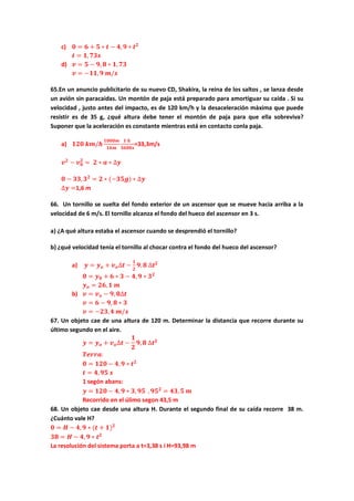 c) 𝟎 = 𝟔 + 𝟓 ∗ 𝒕 − 𝟒, 𝟗 ∗ 𝒕 𝟐
𝒕 = 𝟏, 𝟕𝟑𝒔
d) 𝒗 = 𝟓 − 𝟗, 𝟖 ∗ 𝟏, 𝟕𝟑
𝒗 = −𝟏𝟏, 𝟗 𝒎/𝒔
65.En un anuncio publicitario de su nuevo CD, Shakira, la reina de los saltos , se lanza desde
un avión sin paracaidas. Un montón de paja está preparado para amortiguar su caida . Si su
velocidad , justo antes del impacto, es de 120 km/h y la desaceleración màxima que puede
resistir es de 35 g, ¿qué altura debe tener el montón de paja para que ella sobreviva?
Suponer que la aceleración es constante mientras está en contacto conla paja.
a) 𝟏𝟐𝟎 𝒌𝒎/𝒉
𝟏𝟎𝟎𝟎𝒎
𝟏𝒌𝒎
𝟏 𝒉
𝟑𝟔𝟎𝟎𝒔
=33,3m/s
𝒗 𝟐
− 𝒗 𝟎
𝟐
= 𝟐 ∗ 𝒂 ∗ ∆𝒚
𝟎 − 𝟑𝟑, 𝟑 𝟐
= 𝟐 ∗ (−𝟑𝟓𝒈) ∗ ∆𝒚
∆𝒚 =1,6 m
66. Un tornillo se suelta del fondo exterior de un ascensor que se mueve hacia arriba a la
velocidad de 6 m/s. El tornillo alcanza el fondo del hueco del ascensor en 3 s.
a) ¿A qué altura estaba el ascensor cuando se desprendió el tornillo?
b) ¿qué velocidad tenía el tornillo al chocar contra el fondo del hueco del ascensor?
a) 𝒚 = 𝒚 𝒐 + 𝒗 𝒐∆𝒕 −
𝟏
𝟐
𝟗, 𝟖 ∆𝒕 𝟐
𝟎 = 𝒚 𝟎 + 𝟔 ∗ 𝟑 − 𝟒, 𝟗 ∗ 𝟑 𝟐
𝒚 𝒐 = 𝟐𝟔, 𝟏 𝒎
b) 𝒗 = 𝒗 𝒐 − 𝟗, 𝟖∆𝒕
𝒗 = 𝟔 − 𝟗, 𝟖 ∗ 𝟑
𝒗 = −𝟐𝟑, 𝟒 𝒎/𝒔
67. Un objeto cae de una altura de 120 m. Determinar la distancia que recorre durante su
último segundo en el aire.
𝒚 = 𝒚 𝒐 + 𝒗 𝒐∆𝒕 −
𝟏
𝟐
𝟗, 𝟖 ∆𝒕 𝟐
𝑻𝒆𝒓𝒓𝒂:
𝟎 = 𝟏𝟐𝟎 − 𝟒, 𝟗 ∗ 𝒕 𝟐
𝒕 = 𝟒, 𝟗𝟓 𝒔
1 segón abans:
𝒚 = 𝟏𝟐𝟎 − 𝟒, 𝟗 ∗ 𝟑, 𝟗𝟓 , 𝟗𝟓 𝟐
= 𝟒𝟑, 𝟓 𝒎
Recorrido en el úlimo segon 43,5 m
68. Un objeto cae desde una altura H. Durante el segundo final de su caída recorre 38 m.
¿Cuánto vale H?
𝟎 = 𝑯 − 𝟒, 𝟗 ∗ (𝒕 + 𝟏) 𝟐
𝟑𝟖 = 𝑯 − 𝟒, 𝟗 ∗ 𝒕 𝟐
La resolución del sistema porta a t=3,38 s i H=93,98 m
 
