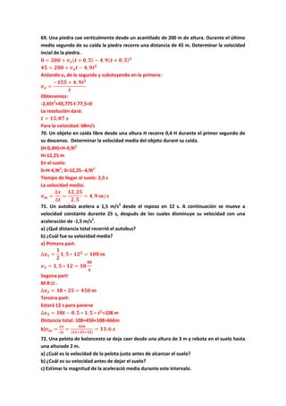 69. Una piedra cae verticalmente desde un acantilado de 200 m de altura. Durante el último
medio segundo de su caida la piedra recorre una distancia de 45 m. Determinar la velocidad
incial de la piedra.
𝟎 = 𝟐𝟎𝟎 + 𝒗 𝒐( 𝒕 + 𝟎, 𝟓) − 𝟒, 𝟗( 𝒕 + 𝟎, 𝟓) 𝟐
𝟒𝟓 = 𝟐𝟎𝟎 + 𝒗 𝒐 𝒕 − 𝟒, 𝟗𝒕 𝟐
Aislando vo de la segunda y substuyendo en la primera:
𝒗 𝒐 =
−𝟏𝟓𝟓 + 𝟒, 𝟗𝒕 𝟐
𝒕
Obtenemos:
-2,45t2
+43,775 t-77,5=0
La resolución dará:
𝒕 = 𝟏𝟓, 𝟖𝟕 𝒔
Para la velocidad: 68m/s
70. Un objeto en caida libre desde una altura H recorre 0,4 H durante el primer segundo de
su descenso. Determinar la velocidad media del objeto durant su caida.
(H-0,4H)=H-4,9t2
H=12,25 m
En el suelo:
0=H-4,9t2
; 0=12,25--4,9t2
Tiempo de llegar al suelo: 2,5 s
La velocidad media:
𝒗 𝒎 =
∆𝒙
∆𝒕
=
𝟏𝟐, 𝟐𝟓
𝟐, 𝟓
= 𝟒, 𝟗 𝒎/𝒔
71. Un autobús acelera a 1,5 m/s2
desde el reposo en 12 s. A continuación se mueve a
velocidad constante durante 25 s, después de los cuales disminuye su velocidad con una
aceleración de -1,5 m/s2
.
a) ¿Qué distancia total recorrió el autobus?
b) ¿Cuál fue su velocidad media?
a) Primera part:
∆𝒙 𝟏 =
𝟏
𝟐
𝟏, 𝟓 ∗ 𝟏𝟐 𝟐
= 𝟏𝟎𝟖 𝒎
𝒗 𝟏 = 𝟏, 𝟓 ∗ 𝟏𝟐 = 𝟏𝟖
𝒎
𝒔
Segona part:
M.R.U .
∆𝒙 𝟐 = 𝟏𝟖 ∗ 𝟐𝟓 = 𝟒𝟓𝟎 𝒎
Tercera part:
Estará 12 s para pararse
∆𝒙 𝟑 = 𝟏𝟖𝒕 − 𝟎, 𝟓 ∗ 𝟏, 𝟓 ∗ 𝒕 𝟐
=108 m
Distancia total: 108+450+108=666m
b)𝒗 𝒎 =
∆𝒙
∆𝒕
=
𝟔𝟔𝟔
(𝟏𝟐+𝟐𝟓+𝟏𝟐)
= 𝟏𝟑, 𝟔 𝒔
72. Una pelota de baloncesto se deja caer desde una altura de 3 m y rebota en el suelo hasta
una alturade 2 m.
a) ¿Cuál es la velocidad de la pelota justo antes de alcanzar el suelo?
b) ¿Cuál es su velocidad antes de dejar el suelo?
c) Estimar la magnitud de la aceleració media durante este intervalo.
 