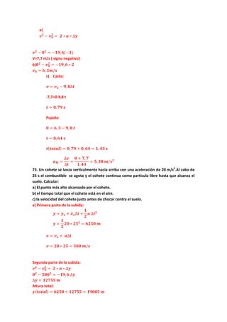 a)
𝒗 𝟐
− 𝒗 𝟎
𝟐
= 𝟐 ∗ 𝒂 ∗ ∆𝒚
𝒗 𝟐
− 𝟎 𝟐
= −𝟏𝟗, 𝟔(−𝟑)
V=7,7 m/s ( signo negativo)
b)𝟎 𝟐
− 𝒗 𝟎
𝟐
= −𝟏𝟗, 𝟔 ∗ 𝟐
𝒗 𝟎 = 𝟔, 𝟑𝒎/𝒔
c) Caida:
𝒗 = 𝒗 𝒐 − 𝟗, 𝟖∆𝒕
-7,7=0-9,8 t
𝒕 = 𝟎, 𝟕𝟗 𝒔
Pujada:
𝟎 = 𝟔, 𝟑 − 𝟗, 𝟖 𝒕
𝒕 = 𝟎, 𝟔𝟒 𝒔
𝒕( 𝒕𝒐𝒕𝒂𝒍) = 𝟎, 𝟕𝟗 + 𝟎, 𝟔𝟒 = 𝟏, 𝟒𝟑 𝒔
𝒂 𝑴 =
∆𝒗
∆𝒕
=
𝟎 + 𝟕, 𝟕
𝟏, 𝟒𝟑
= 𝟓, 𝟑𝟖 𝒎/𝒔 𝟐
73. Un cohete se lanza verticalmente hacia arriba con una aceleración de 20 m/s2
.Al cabo de
25 s el combustible se agota y el cohete continua como partícula libre hasta que alcanza el
suelo. Calcular:
a) El punto más alto alcanzado por el cohete.
b) el tiempo total que el cohete está en el aire.
c) la velocidad del cohete justo antes de chocar contra el suelo.
a) Primera parte de la subida:
𝒚 = 𝒚 𝒐 + 𝒗 𝒐∆𝒕 +
𝟏
𝟐
𝒂 ∆𝒕 𝟐
𝒚 =
𝟏
𝟐
𝟐𝟎 ∗ 𝟐𝟓 𝟐
= 𝟔𝟐𝟓𝟎 𝒎
𝒗 = 𝒗 𝒐 + 𝒂∆𝒕
𝒗 = 𝟐𝟎 ∗ 𝟐𝟓 = 𝟓𝟎𝟎 𝒎/𝒔
Segunda parte de la subida:
𝒗 𝟐
− 𝒗 𝟎
𝟐
= 𝟐 ∗ 𝒂 ∗ ∆𝒚
𝟎 𝟐
− 𝟓𝟎𝟎 𝟐
= −𝟏𝟗, 𝟔 ∆𝒚
∆𝒚 = 𝟏𝟐𝟕𝟓𝟓 𝒎
Altura total:
𝒚( 𝒕𝒐𝒕𝒂𝒍) = 𝟔𝟐𝟓𝟎 + 𝟏𝟐𝟕𝟓𝟓 = 𝟏𝟗𝟎𝟎𝟓 𝒎
 