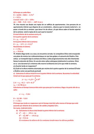 b)Tiempo en caida libre:
𝟎 = 𝟔𝟐𝟓𝟎 + 𝟓𝟎𝟎 𝒕 − 𝟒, 𝟗 𝒕 𝟐
𝒕 = 𝟏𝟏𝟑 𝒔
𝒕( 𝒕𝒐𝒕𝒂𝒍 ) 𝟏𝟏𝟑 + 𝟐𝟓 = 𝟏𝟑𝟖 𝒔
c)𝒗 = 𝟓𝟎𝟎 − 𝟗, 𝟖 ∗ 𝟏𝟏𝟑 = −𝟔𝟎𝟕, 𝟒 𝒎/𝒔
74. Una maceta cae desde una repisa de un edificio de apartamentos. Una persona de un
apartamento inferior que dispone de un cronómetro , observa que la maceta tarda 0,2 s en
pasar a través de su ventana que tiene 4 m de altura. ¿A qué altura sobre el borde superior
de la ventana está la repisa de la cual cayá la maceta?
El nivel inferior de la ventana será y=0.
En la parte superior de la ventana:
𝟒 = 𝒚 𝒐 − 𝟒, 𝟗 ∗ 𝒕 𝟐
En la parte inferior de la ventana:
𝟎 = 𝒚 𝒐 − 𝟒, 𝟗 ∗ (𝒕 + 𝟎, 𝟐) 𝟐
Resolviendo el sistema:
𝒕 = 𝟏, 𝟗𝟒 𝒔
𝒚 𝒐 = 𝟑𝟗, 𝟖 𝒎
75. Shakira llega tarde a su casa y la encuentra cerrada. Su compañero Chico està ensayando
una pieza de música tan ruidosamenteque no oye loes golpes a la pouerta de Shakira. Ésta
coloca un trampolín bajo la ventana de Chico y salta progresivamente más alto intentando
llamar la atención de Chico. En uno de estos saltos sobrepasa totalmente la ventana. Chico
ve su cara durante 0,2 s mientras ella recorre la distancia de 2,4 m que mide la ventana.
a) ¿Cuanto tarda en reaparecer?
b) ¿Cuál es la altura máxima alcanzada por encima de la parte superior de la ventana?(Tratar
a Shakira como una partícula puntual)
a) Colocamos la altura inicial 0 m en la parte inferior de la ventana. Buscamos la velocidad
inicial con la que pasa per la ventana:
𝒚 = 𝒚 𝒐 + 𝒗 𝒐∆𝒕 +
𝟏
𝟐
𝒂 ∆𝒕 𝟐
𝟐, 𝟒 = 𝒗 𝒐 ∗ 𝟎, 𝟐 − 𝟒, 𝟗 ∗ 𝟎, 𝟐 𝟐
𝒗 𝟎 = 𝟏𝟐, 𝟗𝟖 𝒎/𝒔
Calculamos el tiempo transcurrido entre que pasa por la ventana y llega a la parte alte de su
salto:
𝒗 = 𝒗 𝒐 − 𝟗, 𝟖 𝒕
𝟎 = 𝟏𝟐, 𝟗𝟖 − 𝟗, 𝟖 𝒕
𝒕 = 𝟏, 𝟑𝟐 𝒔
El timepo que tarda en reaparecer será el tiempo total del salte menos el tiempo que está
pasando por delante de la ventana ( de subida y bajada): 0,4 s.
Por tanto: 2,64-0,4=2,24 s
b) Calculamos la altura total desde la parte inferior de la ventana:
c) 𝒗 𝟐
− 𝒗 𝟎
𝟐
= −𝟏𝟗, 𝟔 ∗ ∆𝒚
𝟎 𝟐
− 𝟏𝟐, 𝟗𝟖 𝟐
= −𝟏𝟗, 𝟔 ∆𝒚
∆𝒚 = 𝟖, 𝟔 𝒎
𝑺𝒊 𝒓𝒆𝒔𝒕𝒂𝒎𝒐𝒔 𝒍𝒂 𝒂𝒍𝒕𝒖𝒓𝒂 𝒅𝒆 𝒍𝒂 𝒗𝒆𝒏𝒕𝒂𝒏𝒂 𝒕𝒆𝒏𝒅𝒓𝒆𝒎𝒐𝒔 𝒍𝒂 𝒂𝒍𝒕𝒓𝒖𝒂 𝒑𝒆𝒅𝒊𝒅𝒂:
 