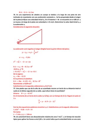 𝟖, 𝟔 − 𝟐, 𝟒 = 𝟔, 𝟐 𝒎
76. En una experiencia de cátedra un cuerpo se desliza a lo largo de una pista de aire
inclinada sin rozamiento con una aceleración constante a . Se ha proyectado desde el origen
de la pista (x=0)con una velocidad inicial v0. En el instante t = 8s se encuentra en x=100 cm y
se mueva a lo largo de la pista con velocidad v=-15 cm/s. Determinar la veloc idad inicial vo y
la aceleración a.
Consideramos la siguiente situación:
La aceleración será negativa al estgar dirigida hacia la parte inferior del plano.
𝒚 = 𝒚 𝒐 + 𝒗 𝒐 𝒕 −
𝟏
𝟐
𝒂 𝒕 𝟐
𝒗 = 𝒗 𝒐 − 𝟗, 𝟖 𝒕
𝒗 𝟐
− 𝒗 𝟎
𝟐
= −𝟐 ∗ 𝒂 ∗ ∆𝒚
𝟎, 𝟏 = 𝒗 𝒐 ∗ 𝟖 − 𝟎, 𝟓 𝒂 ∗ 𝟖 𝟐
-0,15=vo -a *8
(−𝟎, 𝟏𝟓) 𝟐
− 𝒗 𝒐
𝟐
= −𝟐 ∗ 𝒂 ∗ 𝟎, 𝟏
De la segona:
𝒗 𝒐 = 𝟖𝒂 − 𝟎, 𝟏𝟓
En la primera al substituir:
𝟎, 𝟏 = ( 𝟖𝒂 − 𝟎, 𝟏𝟓) ∗ 𝟖 − 𝟎, 𝟓 𝒂 ∗ 𝟖 𝟐
Resolviendo: a=0,04 m/s2
Substituimos en la segunda y obtenemos vo=0,17 m/s
77. Una piedra que cae de lo alto de un acantilado recorre un tercio de su distancia total al
suelo en el último segundo de su caída. ¿qué altura tiene el acantilado?
Al terra: 𝟎 = 𝒚 − 𝟒, 𝟗 𝒕 𝟐
En el momento de un tercio de la caida ( y=1/3y), con un tiempo de (t-1) s llegará al suelo en
1 s:
𝒚
𝟑
= 𝒚 − 𝟒, 𝟗 ∗ (𝒕 − 𝟏) 𝟐
Con las dos equaciones podemos encontrar y y t. Substituimos y en la segund, obtenemos:
𝟏, 𝟔𝟑𝒕 𝟐
− 𝟗, 𝟖𝒕 + 𝟒, 𝟗 = 𝟎
Por tanto:
𝒕 = 𝟓, 𝟒𝟔 𝒔 𝒚 𝒚 = 𝟏𝟒𝟔 𝒎
78. Un automóvil tiene una desaceleración máxima de unos 7 m/s2
; y el tiempo de reacción
típico para aplicar los frenos es de 0,50 s. Un cartel indica que la velocidad límite en una zona
 