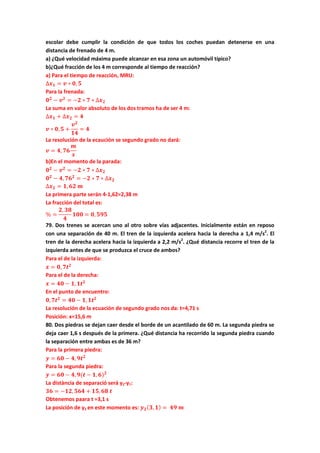 escolar debe cumplir la condición de que todos los coches puedan detenerse en una
distancia de frenado de 4 m.
a) ¿Qué velocidad máxima puede alcanzar en esa zona un automóvil típico?
b)¿Qué fracción de los 4 m corresponde al tiempo de reacción?
a) Para el tiempo de reacción, MRU:
∆𝒙 𝟏 = 𝒗 ∗ 𝟎, 𝟓
Para la frenada:
𝟎 𝟐
− 𝒗 𝟐
= −𝟐 ∗ 𝟕 ∗ ∆𝒙 𝟐
La suma en valor absoluto de los dos tramos ha de ser 4 m:
∆𝒙 𝟏 + ∆𝒙 𝟐 = 𝟒
𝒗 ∗ 𝟎, 𝟓 +
𝒗 𝟐
𝟏𝟒
= 𝟒
La resolución de la ecaución se segundo grado no dará:
𝒗 = 𝟒, 𝟕𝟔
𝒎
𝒔
b)En el momento de la parada:
𝟎 𝟐
− 𝒗 𝟐
= −𝟐 ∗ 𝟕 ∗ ∆𝒙 𝟐
𝟎 𝟐
− 𝟒, 𝟕𝟔 𝟐
= −𝟐 ∗ 𝟕 ∗ ∆𝒙 𝟐
∆𝒙 𝟐 = 𝟏, 𝟔𝟐 𝒎
La primera parte serán 4-1,62=2,38 m
La fracción del total es:
% =
𝟐, 𝟑𝟖
𝟒
𝟏𝟎𝟎 = 𝟎, 𝟓𝟗𝟓
79. Dos trenes se acercan uno al otro sobre vías adjacentes. Inicialmente están en reposo
con una separación de 40 m. El tren de la izquierda acelera hacia la derecha a 1,4 m/s2
. El
tren de la derecha acelera hacia la izquierda a 2,2 m/s2
. ¿Qué distancia recorre el tren de la
izquierda antes de que se produzca el cruce de ambos?
Para el de la izquierda:
𝒙 = 𝟎, 𝟕𝒕 𝟐
Para el de la derecha:
𝒙 = 𝟒𝟎 − 𝟏, 𝟏𝒕 𝟐
En el punto de encuentro:
𝟎, 𝟕𝒕 𝟐
= 𝟒𝟎 − 𝟏, 𝟏𝒕 𝟐
La resolución de la ecuación de segundo grado nos da: t=4,71 s
Posición: x=15,6 m
80. Dos piedras se dejan caer desde el borde de un acantilado de 60 m. La segunda piedra se
deja caer 1,6 s después de la primera. ¿Qué distancia ha recorrido la segunda piedra cuando
la separación entre ambas es de 36 m?
Para la primera piedra:
𝒚 = 𝟔𝟎 − 𝟒, 𝟗𝒕 𝟐
Para la segunda piedra:
𝒚 = 𝟔𝟎 − 𝟒, 𝟗(𝒕 − 𝟏, 𝟔) 𝟐
La distància de separació será y2-y1:
𝟑𝟔 = −𝟏𝟐, 𝟓𝟔𝟒 + 𝟏𝟓, 𝟔𝟖 𝒕
Obtenemos paara t =3,1 s
La posición de y2 en este momento es: 𝒚 𝟐( 𝟑, 𝟏) = 𝟒𝟗 𝒎
 
