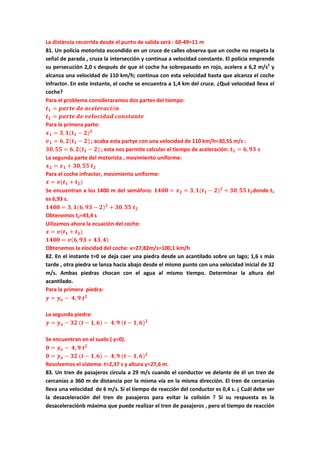 La distància recorrida desde el punto de salida será : 60-49=11 m
81. Un policia motorista escondido en un cruce de calles observa que un coche no respeta la
señal de parada , cruza la intersección y continua a velocidad constante. El policia emprende
su persecución 2,0 s después de que el coche ha sobrepasado en rojo, acelera a 6,2 m/s2
y
alcanza una velocidad de 110 km/h; continua con esta velocidad hasta que alcanza el coche
infractor. En este instante, el coche se encuentra a 1,4 km del cruce. ¿Qué velocidad lleva el
coche?
Para el problema consideraramos dos partes del tiempo:
𝒕 𝟏 = 𝒑𝒂𝒓𝒕𝒆 𝒅𝒆 𝒂𝒄𝒆𝒍𝒆𝒓𝒂𝒄𝒊ó𝒏
𝒕 𝟐 = 𝒑𝒂𝒓𝒕𝒆 𝒅𝒆 𝒗𝒆𝒍𝒐𝒄𝒊𝒅𝒂𝒅 𝒄𝒐𝒏𝒔𝒕𝒂𝒏𝒕𝒆
Para la primera parte:
𝒙 𝟏 = 𝟑, 𝟏(𝒕 𝟏 − 𝟐) 𝟐
𝒗 𝟏 = 𝟔, 𝟐(𝒕 𝟏 − 𝟐) ; acaba esta partye con una velocidad de 110 km/h=30,55 m/s :
𝟑𝟎, 𝟓𝟓 = 𝟔, 𝟐(𝒕 𝟏 − 𝟐) ; esta nos permite calcular el tiempo de aceleración: 𝒕 𝟏 = 𝟔, 𝟗𝟑 𝒔
La segunda parte del motorista , movimiento uniforme:
𝒙 𝟐 = 𝒙 𝟏 + 𝟑𝟎, 𝟓𝟓 𝒕 𝟐
Para el coche infractor, movimiento uniforme:
𝒙 = 𝒗(𝒕 𝟏 + 𝒕 𝟐)
Se encuentran a los 1400 m del semáforo: 𝟏𝟒𝟎𝟎 = 𝒙 𝟐 = 𝟑, 𝟏(𝒕 𝟏 − 𝟐) 𝟐
+ 𝟑𝟎, 𝟓𝟓 𝒕 𝟐donde t1
es 6,93 s.
𝟏𝟒𝟎𝟎 = 𝟑, 𝟏(𝟔, 𝟗𝟑 − 𝟐) 𝟐
+ 𝟑𝟎, 𝟓𝟓 𝒕 𝟐
Obtenemos t2=43,4 s
Uilizamos ahora la ecuación del coche:
𝒙 = 𝒗(𝒕 𝟏 + 𝒕 𝟐)
𝟏𝟒𝟎𝟎 = 𝒗( 𝟔, 𝟗𝟑 + 𝟒𝟑, 𝟒)
Obtenemos la elocidad del coche: v=27,82m/s=100,1 km/h
82. En el instante t=0 se deja caer una piedra desde un acantilado sobre un lago; 1,6 s más
tarde , otra piedra se lanza hacia abajo desde el mismo punto con una velocidad inicial de 32
m/s. Ambas piedras chocan con el agua al mismo tiempo. Determinar la altura del
acantilado.
Para la primera piedra:
𝒚 = 𝒚 𝒐 − 𝟒, 𝟗 𝒕 𝟐
La segunda piedra:
𝒚 = 𝒚 𝒐 − 𝟑𝟐 (𝒕 − 𝟏, 𝟔) − 𝟒, 𝟗 (𝒕 − 𝟏, 𝟔) 𝟐
Se encuentran en el suelo ( y=0).
𝟎 = 𝒚 𝒐 − 𝟒, 𝟗 𝒕 𝟐
𝟎 = 𝒚 𝒐 − 𝟑𝟐 (𝒕 − 𝟏, 𝟔) − 𝟒, 𝟗 (𝒕 − 𝟏, 𝟔) 𝟐
Resolvemos el sistema: t=2,37 s y altura y=27,6 m.
83. Un tren de pasajeros circula a 29 m/s cuando el conductor ve delante de él un tren de
cercanias a 360 m de distancia por la misma vía en la misma dirección. El tren de cercanias
lleva una velocidad de 6 m/s. Si el tiempo de reacción del conductor es 0,4 s. ¿ Cuál debe ser
la desaceleración del tren de pasajeros para evitar la colisión ? Si su respuesta es la
desaceleraciónb máxima que puede realizar el tren de pasajeros , pero el tiempo de reacción
 