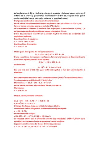 del conductor es de 0,8 s, ¿Cuál sería entonces la velocidad relativa de los dos trenes en el
instante de la colisión y que distancia habria recorrido el tren de pasajeros desde que el
conductor divisó el tren de mercancias hasta que se produjo el choque?
El origen de coordenada lo situamos en el momento inicial.
Para el tren de pasajeros tenemos durante los primeros 0,4 s que recorre: 29*0,4=11,6 m
Parea el tren de cercanias, recorre en los 0,4 s : 6*0,4=2,4 m .
En el momento de comenzar la frenada el tren de pasajeros se encunetera en el punto 11,6
del sistema de coordenada considerado conuna velocidad de 29 m/s.
El tren de pasajeros se encuentra en la posición 362,4 m del sistema de coordenadas con
movimiento uniforme:.
Ecuación del tren de pasajeros:
𝒙 = 𝟏𝟏, 𝟔 + 𝟐𝟗𝒕 − 𝟎, 𝟓𝒂𝒕 𝟐
Ecución del tren de cercanias:
𝒙 = 𝟑𝟔𝟐, 𝟒 + 𝟔𝒕
Chocar quera decir que las dos posiciones coincidan:
𝟏𝟏, 𝟔 + 𝟐𝟗𝒕 − 𝟎, 𝟓 𝒂𝒕 𝟐
= 𝟑𝟔𝟐, 𝟒 + 𝟔𝒕
Si esta ecuac ión no tiene solución no chocarán. Para no tener solución el discrminante de la
ecuación de segundo grado ha de ser negativo.
𝟎, 𝟓𝒂𝒕 𝟐
− 𝟐𝟑𝒕 + 𝟑𝟓𝟎, 𝟖 = 𝟎
Discriminante:
∆= 𝟐𝟑 𝟐
− 𝟒 ∗ 𝟎, 𝟓 ∗ 𝒂 ∗ 𝟑𝟓𝟎, 𝟖
Este vale cero para a=0,75 m/s2
y por tanto será negativa o nula para valores iguales o
superiores.
Para un tiempo de reacción de 0,8 s y una aceleración de 0,75 m/s2
la situación inicial será:
Tren de pasajeros: posición inicial, 29*0,8=23,2 m
Movimiento: 𝒙 = 𝟐𝟑, 𝟐 + 𝟐𝟗𝒕 − 𝟎, 𝟓 ∗ 𝟎, 𝟕𝟓 ∗ 𝒕 𝟐
Para el tren de cercanias: posición inicial, 360 + 6*0,8=364,8 m
Movimiento:
𝒙 = 𝟑𝟔𝟒, 𝟖 + 𝟔𝒕
Choque, las dos posiciones coinciden:
𝟐𝟑, 𝟐 + 𝟐𝟗𝒕 − 𝟎, 𝟓 ∗ 𝟎, 𝟕𝟓 ∗ 𝒕 𝟐
= 𝟑𝟔𝟒, 𝟖 + 𝟔𝒕
𝟎, 𝟑𝟕𝟓𝒕 𝟐
𝟐𝟑 𝒕 + 𝟑𝟒𝟏, 𝟖 = 𝟎
El tiempo del choque desde que inicia la frenada es : 25,28 s.
La velocidd el tren de pasajeros en el momento del choque cumplirá:
𝒗 = 𝟐𝟗 − 𝟎, 𝟕𝟓 𝒕
En el momento del choque:
𝒗( 𝟑𝟔, 𝟎𝟓) = 𝟐𝟗 − 𝟎, 𝟕𝟓 ∗ 𝟐𝟓, 𝟐𝟖 = 𝟏𝟎, 𝟎𝟒 𝒎/𝒔
La velocidad relativa será la diferència entre las dos velocidades: 10,04-6=4,04 m/s es la
velocidad con relativa con la que se aproxima el tren de pasajeros.
La posición en el momento del choque del tren de pasajeros :
𝒙 = 𝟐𝟑, 𝟐 + 𝟐𝟗 ∗ 𝟐𝟓, 𝟐𝟖 − 𝟎, 𝟓 ∗ 𝟎, 𝟕𝟓 ∗ 𝟐𝟓, 𝟐𝟖 𝟐
=516 m
 