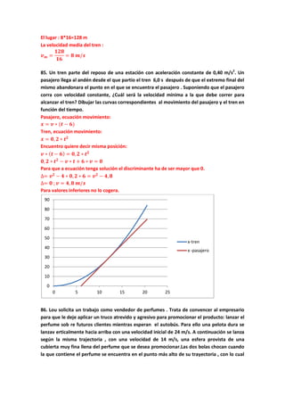 El lugar : 8*16=128 m
La velocidad media del tren :
𝒗 𝒎 =
𝟏𝟐𝟖
𝟏𝟔
= 𝟖 𝒎/𝒔
85. Un tren parte del reposo de una estación con aceleración constante de 0,40 m/s2
. Un
pasajero llega al andén desde el que partio el tren 6,0 s después de que el extremo final del
mismo abandonara el punto en el que se encuentra el pasajero . Suponiendo que el pasajero
corra con velocidad constante, ¿Cuál será la velocidad mínima a la que debe correr para
alcanzar el tren? Dibujar las curvas correspondientes al movimiento del pasajero y el tren en
función del tiempo.
Pasajero, ecuación movimiento:
𝒙 = 𝒗 ∗ (𝒕 − 𝟔)
Tren, ecuación movimiento:
𝒙 = 𝟎, 𝟐 ∗ 𝒕 𝟐
Encuentro quiere decir misma posición:
𝒗 ∗ ( 𝒕 − 𝟔) = 𝟎, 𝟐 ∗ 𝒕 𝟐
𝟎, 𝟐 ∗ 𝒕 𝟐
− 𝒗 ∗ 𝒕 + 𝟔 ∗ 𝒗 = 𝟎
Para que a ecuación tenga solución el discriminante ha de ser mayor que 0.
∆= 𝒗 𝟐
− 𝟒 ∗ 𝟎, 𝟐 ∗ 𝟔 = 𝒗 𝟐
− 𝟒, 𝟖
∆= 𝟎 ; 𝒗 = 𝟒, 𝟖 𝒎/𝒔
Para valores inferiores no lo cogera.
86. Lou solicita un trabajo como vendedor de perfumes . Trata de convencer al empresario
para que le deje aplicar un truco atrevido y agresivo para promocionar el producto: lanzar el
perfume sob re futuros clientes mientras esperan el autobús. Para ello una pelota dura se
lanzav erticalmente hacia arriba con una velocidad inicial de 24 m/s. A continuación se lanza
según la misma trajectoria , con una velocidad de 14 m/s, una esfera provista de una
cubierta muy fina llena del perfume que se desea promocionar.Las dos bolas chocan cuando
la que contiene el perfume se encuentra en el punto más alto de su trayectoria , con lo cual
0
10
20
30
40
50
60
70
80
90
0 5 10 15 20 25
x-tren
x -pasajero
 