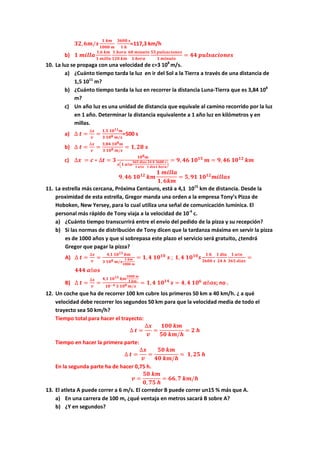 𝟑𝟐, 𝟔𝒎/𝒔
𝟏 𝒌𝒎
𝟏𝟎𝟎𝟎 𝒎
𝟑𝟔𝟎𝟎 𝒔
𝟏 𝒉
=117,3 km/h
b) 𝟏 𝒎𝒊𝒍𝒍𝒂
𝟏,𝟔 𝒌𝒎
𝟏 𝒎𝒊𝒍𝒍𝒂
𝟏 𝒉𝒐𝒓𝒂
𝟏𝟐𝟎 𝒌𝒎
𝟔𝟎 𝒎𝒊𝒏𝒖𝒕𝒐
𝟏 𝒉𝒐𝒓𝒂
𝟓𝟓 𝒑𝒖𝒍𝒔𝒂𝒄𝒊𝒐𝒏𝒆𝒔
𝟏 𝒎𝒊𝒏𝒖𝒕𝒐
= 𝟒𝟒 𝒑𝒖𝒍𝒔𝒂𝒄𝒊𝒐𝒏𝒆𝒔
10. La luz se propaga con una velocidad de c=3 108
m/s.
a) ¿Cuánto tiempo tarda la luz en ir del Sol a la Tierra a través de una distancia de
1,5 1011
m?
b) ¿Cuánto tiempo tarda la luz en recorrer la distancia Luna-Tierra que es 3,84 108
m?
c) Un año luz es una unidad de distancia que equivale al camino recorrido por la luz
en 1 año. Determinar la distancia equivalente a 1 año luz en kilómetros y en
millas.
a) ∆ 𝒕 =
∆𝒙
𝒗
=
𝟏,𝟓 𝟏𝟎 𝟏𝟏 𝒎
𝟑 𝟏𝟎 𝟖 𝒎/𝒔
=500 s
b) ∆ 𝒕 =
∆𝒙
𝒗
=
𝟑,𝟖𝟒 𝟏𝟎 𝟖 𝒎
𝟑 𝟏𝟎 𝟖 𝒎/𝒔
= 𝟏, 𝟐𝟖 𝒔
c) ∆𝒙 = 𝒄 ∗ ∆𝒕 = 𝟑
𝟏𝟎 𝟖 𝒎
𝒔�𝟏 𝒂ñ𝒐
𝟑𝟔𝟓 𝒅𝒊𝒂𝒔
𝟏 𝒂ñ𝒐
𝟐𝟒 𝒉
𝟏 𝒅𝒊𝒂
𝟑𝟔𝟎𝟎 𝒔
𝟏 𝒉𝒐𝒓𝒂
�
= 𝟗, 𝟒𝟔 𝟏𝟎 𝟏𝟓
𝒎 = 𝟗, 𝟒𝟔 𝟏𝟎 𝟏𝟐
𝒌𝒎
𝟗, 𝟒𝟔 𝟏𝟎 𝟏𝟐
𝒌𝒎
𝟏 𝒎𝒊𝒍𝒍𝒂
𝟏, 𝟔𝒌𝒎
= 𝟓, 𝟗𝟏 𝟏𝟎 𝟏𝟐
𝒎𝒊𝒍𝒍𝒂𝒔
11. La estrella más cercana, Próxima Centauro, está a 4,1 1015
km de distancia. Desde la
proximidad de esta estrella, Gregor manda una orden a la empresa Tony’s Pizza de
Hoboken, New Yersey, para lo cual utiliza una señal de comunicación lumínica. El
personal más rápido de Tony viaja a la velocidad de 10-4
c.
a) ¿Cuánto tiempo transcurrirá entre el envío del pedido de la pizza y su recepción?
b) Si las normas de distribución de Tony dicen que la tardanza máxima en servir la pizza
es de 1000 años y que si sobrepasa este plazo el servicio será gratuito, ¿tendrá
Gregor que pagar la pizza?
A) ∆ 𝒕 =
∆𝒙
𝒗
=
𝟒,𝟏 𝟏𝟎 𝟏𝟓 𝒌𝒎
𝟑 𝟏𝟎 𝟖 𝒎/𝒔
𝟏 𝒌𝒎
𝟏𝟎𝟎𝟎 𝒎
= 𝟏, 𝟒 𝟏𝟎 𝟏𝟎
𝒔 ; 𝟏, 𝟒 𝟏𝟎 𝟏𝟎
𝒔
𝟏 𝒉
𝟑𝟔𝟎𝟎 𝒔
𝟏 𝒅𝒊𝒂
𝟐𝟒 𝒉
𝟏 𝒂ñ𝒐
𝟑𝟔𝟓 𝒅𝒊𝒂𝒔
=
𝟒𝟒𝟒 𝒂ñ𝒐𝒔
B) ∆ 𝒕 =
∆𝒙
𝒗
=
𝟒,𝟏 𝟏𝟎 𝟏𝟓 𝒌𝒎
𝟏𝟎𝟎𝟎 𝒎
𝟏 𝒌𝒎
𝟏𝟎−𝟒 𝟑 𝟏𝟎 𝟖 𝒎/𝒔
= 𝟏, 𝟒 𝟏𝟎 𝟏𝟒
𝒔 = 𝟒, 𝟒 𝟏𝟎 𝟔
𝒂ñ𝒐𝒔; no .
12. Un coche que ha de recorrer 100 km cubre los primeros 50 km a 40 km/h. ¿ a qué
velocidad debe recorrer los segundos 50 km para que la velocidad media de todo el
trayecto sea 50 km/h?
Tiempo total para hacer el trayecto:
∆ 𝒕 =
∆𝒙
𝒗
=
𝟏𝟎𝟎 𝒌𝒎
𝟓𝟎 𝒌𝒎/𝒉
= 𝟐 𝒉
Tiempo en hacer la primera parte:
∆ 𝒕 =
∆𝒙
𝒗
=
𝟓𝟎 𝒌𝒎
𝟒𝟎 𝒌𝒎/𝒉
= 𝟏, 𝟐𝟓 𝒉
En la segunda parte ha de hacer 0,75 h.
𝒗 =
𝟓𝟎 𝒌𝒎
𝟎, 𝟕𝟓 𝒉
= 𝟔𝟔, 𝟕 𝒌𝒎/𝒉
13. El atleta A puede correr a 6 m/s. El corredor B puede correr un15 % más que A.
a) En una carrera de 100 m, ¿qué ventaja en metros sacará B sobre A?
b) ¿Y en segundos?
 