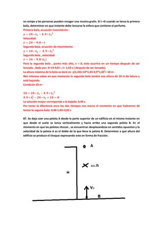 se rompe y las personas pueden recoger una mustra gratis. Si t =0 cuando se lanza la primera
bola, determinar en que instante debe lanzarse la esfera que contiene el perfume.
Primera bola, ecuación movimiento :
𝒚 = 𝟐𝟒 ∗ 𝒕 𝟏 − 𝟒, 𝟗 ∗ 𝒕 𝟏
𝟐
Velocidad:
𝒗 = 𝟐𝟒 − 𝟗, 𝟖 ∗ 𝒕
Segunda bola, ecuación de movimiento:
𝒚 = 𝟏𝟒 ∗ 𝒕 𝟐 − 𝟒, 𝟗 ∗ 𝒕 𝟐
𝟐
Segunda bola , velocidad:
𝒗 = 𝟏𝟒 − 𝟗, 𝟖 ( 𝒕 𝟐)
Para la segunda bola , punto más alto, v = 0, esto ocurrira en un tiempo después de ser
lanzada , dado por: 0=14-9,8 t ; t= 1,43 s ( después de ser lanzada).
La altura màxima de la bola se dará en y(1,43)=14*1,43-4,9*1,432
= 10 m .
Nos interesa saber en que momento la segunda bola tendrá una altura de 10 m de latura y
esté bajando.
Condicón 10 m :
𝟏𝟎 = 𝟐𝟒 ∗ 𝒕 𝟏 − 𝟒, 𝟗 ∗ 𝒕 𝟏
𝟐
𝟒, 𝟗 ∗ 𝒕 𝟏
𝟐
− 𝟐𝟒 ∗ 𝒕 𝟏 + 𝟏𝟎 = 𝟎
La solución mayor corresponde a la bajada: 4,44 s.
Por tanto la diferéncia enre los dos tiempos nos marca el momento en que habremos de
lanzar la seguna bola: 4,44-1,43=3,01 s
87. Se deja caer una pelota A desde la parte superior de un edificio en el mismo instante en
que desde el suelo se lanza verticalmente y hacia arriba una segunda pelota B. En el
momento en que las pelotas chocan , se encuentran desplazandose en sentidos opuestos y la
velocidad de la pelota A es el doble de la que lleva la pelota B. Determinar a qué altura del
edificio se produce el choque expresando este en forma de fracción.
 
