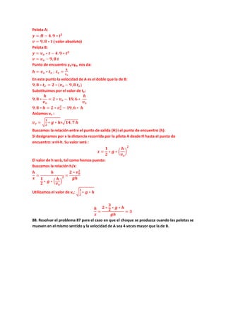 Pelota A:
𝒚 = 𝑯 − 𝟒. 𝟗 ∗ 𝒕 𝟐
𝒗 = 𝟗, 𝟖 ∗ 𝒕 ( valor absoluto)
Pelota B:
𝒚 = 𝒗 𝒐 ∗ 𝒕 − 𝟒. 𝟗 ∗ 𝒕 𝟐
𝒗 = 𝒗 𝒐 − 𝟗, 𝟖 𝒕
Punto de encuentro yA=yB, nos da:
𝒉 = 𝒗 𝒐 ∗ 𝒕 𝒆 ; 𝒕 𝒆 =
𝒉
𝒗 𝒐
En este punto la velocidad de A es el doble que la de B:
𝟗, 𝟖 ∗ 𝒕 𝒆 = 𝟐 ∗ (𝒗 𝒐 − 𝟗, 𝟖 𝒕 𝒆)
Substituimos por el valor de te:
𝟗, 𝟖 ∗
𝒉
𝒗 𝒐
= 𝟐 ∗ 𝒗 𝒐 − 𝟏𝟗, 𝟔 ∗
𝒉
𝒗 𝒐
𝟗, 𝟖 ∗ 𝒉 = 𝟐 ∗ 𝒗 𝒐
𝟐
− 𝟏𝟗, 𝟔 ∗ 𝒉
Aislamos vo :
𝒗 𝒐 = �
𝟑
𝟐
∗ 𝒈 ∗ 𝒉=�𝟏𝟒, 𝟕 𝒉
Buscamos la relación entre el punto de salida (H) i el punto de encuentro (h):
Si designamos por x la distancia recorrida por la pilota A desde H hasta el punto de
encuentro: x=H-h. Su valor será :
𝒙 =
𝟏
𝟐
∗ 𝒈 ∗ �
𝒉
𝒗 𝒐
�
𝟐
El valor de h serà, tal como hemos puesto:
Buscamos la relación h/x:
𝒉
𝒙
=
𝒉
𝟏
𝟐 ∗ 𝒈 ∗ �
𝒉
𝒗 𝒐
�
𝟐 =
𝟐 ∗ 𝒗 𝟎
𝟐
𝒈𝒉
Utilizamos el valor de vo: �
𝟑
𝟐
∗ 𝒈 ∗ 𝒉
𝒉
𝒙
=
𝟐 ∗
𝟑
𝟐 ∗ 𝒈 ∗ 𝒉
𝒈𝒉
= 𝟑
88. Resolvar el problema 87 para el caso en que el choque se produzca cuando las pelotas se
mueven en el mismo sentido y la velocidad de A sea 4 veces mayor que la de B.
 