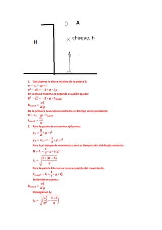 1. Calculamos la altura máxima de la pelota B:
𝒗 = 𝒗 𝒐 − 𝒈 ∗ 𝒕
𝒗 𝟐
− 𝒗 𝒐
𝟐
= −𝟐 ∗ 𝒈 ∗ ∆𝒚
En la altura màxima ,la segunda ecuación queda:
𝟎 𝟐
− 𝒗 𝒐
𝟐
= −𝟐 ∗ 𝒈 ∗ 𝒉 𝒎𝒂𝒙𝑩
𝒉 𝒎𝒂𝒙𝑩 =
𝒗 𝒐
𝟐
𝟐 𝒈
De la primera ecuación encontramos el tiempo correspondiente:
𝟎 = 𝒗 𝒐 − 𝒈 ∗ 𝒕 𝒎𝒂𝒙𝑩
𝒕 𝒎𝒂𝒙𝑩 =
𝒗 𝒐
𝒈
2. Para le punto de encuentro aplicamos:
𝒚 𝒂 =
𝟏
𝟐
∗ 𝒈 ∗ 𝒕 𝟐
𝒚 𝑩 = 𝒗 𝒐 ∗ 𝒕 −
𝟏
𝟐
∗ 𝒈 ∗ 𝒕 𝟐
Para A,el tiempo de movimiento será el tiempo total del desplazamiento:
𝑯 − 𝒉 =
𝟏
𝟐
∗ 𝒈 ∗ (𝒕 𝑨) 𝟐
𝒕 𝑨 = �
𝟐 ∗ (𝑯 − 𝒉)
𝒈
Para la pelota B tenomos como ecuación del movimiento:
𝒉 𝒎𝒂𝒙𝑩 − 𝒉 =
𝟏
𝟐
∗ 𝒈 ∗ 𝒕 𝑩
𝟐
Teniendo en cuenta :
𝒉 𝒎𝒂𝒙𝑩 =
𝒗 𝒐
𝟐
𝟐 𝒈
Despejamos tB:
𝒕 𝑩 = ��
𝒗 𝒐
𝟐
𝒈 𝟐
−
𝟐 ∗ 𝒉
𝒈
�
 