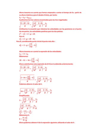 Ahora tenomos en cuenta que hemos empezado a contar el tiempo de B a partir de
su altura máxima y para A desde el inicio, por tanto:
𝒕 𝑨 = 𝒕 𝑩 + 𝒕 𝑩𝒎𝒂𝒙
Sustituimos les tres valores encontrados para las tres magnitudes:
�
𝟐 ∗ (𝑯 − 𝒉)
𝒈
= ��
𝒗 𝒐
𝟐
𝒈 𝟐
−
𝟐 ∗ 𝒉
𝒈
� +
𝒗 𝒐
𝒈
Untilizamos la ecuación que relaciona las velocidades con las posiciones en el punto
de encuentro, las velocidades positivas para las dos pelotas:
𝒗 𝟐
− 𝒗 𝒐
𝟐
= 𝟐 ∗ 𝒈 ∗ ∆𝒉
Para A:
𝒗 𝑨
𝟐
= 𝟐 ∗ 𝒈 ∗ (𝑯 − 𝒉)
Para B, considerando punto inicial el punto más alto :
𝒗 𝑩
𝟐
= 𝟐 ∗ 𝒈 ∗ �
𝒗 𝒐
𝟐
𝟐𝒈
− 𝒉�
Ahora tenemos en cuenta la expresión de las velocidades:
𝒗 𝑨 = 𝟒 ∗ 𝒗 𝑩
Obtenemos:
( 𝑯 − 𝒉) = 𝟏𝟔 ∗ �
𝒗 𝒐
𝟐
𝟐𝒈
− 𝒉�
Ahora substituimos esta expresión de (H-h) en la obtenida anteriormente:
�
𝟐 ∗ (𝑯 − 𝒉)
𝒈
= ��
𝒗 𝒐
𝟐
𝒈 𝟐
−
𝟐 ∗ 𝒉
𝒈
� +
𝒗 𝒐
𝒈
�
𝟐 ∗ 𝟏𝟔 ∗ �
𝒗 𝒐
𝟐
𝟐𝒈
− 𝒉�
𝒈
= ��
𝒗 𝒐
𝟐
𝒈 𝟐
−
𝟐 ∗ 𝒉
𝒈
� +
𝒗 𝒐
𝒈
Podemos obtener el valor de h:
�𝟏𝟔 ∗ �
𝒗 𝒐
𝟐
𝒈 𝟐
−
𝟐 ∗ 𝒉
𝒈
� = ��
𝒗 𝒐
𝟐
𝒈 𝟐
−
𝟐 ∗ 𝒉
𝒈
� +
𝒗 𝒐
𝒈
Simplificando:
𝟑 ∗ ��
𝒗 𝒐
𝟐
𝒈 𝟐
−
𝟐 ∗ 𝒉
𝒈
� =
𝒗 𝒐
𝒈
��
𝒗 𝒐
𝟐
𝒈 𝟐
−
𝟐 ∗ 𝒉
𝒈
� =
𝒗 𝒐
𝟑 ∗ 𝒈
�
𝒗 𝒐
𝟐
𝒈 𝟐 −
𝟐∗𝒉
𝒈
� =
𝒗 𝒐
𝟐
𝟗∗𝒈
:
Obtenemos h:
𝒉 =
𝟒 ∗ 𝒗 𝒐
𝟐
𝟗 ∗ 𝒈
Ahora podemos obtener H de la expresión siguiente utilizando el valor de h:
 