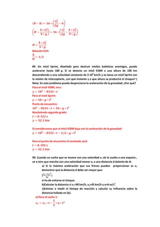 ( 𝑯 − 𝒉) = 𝟏𝟔 ∗ �
𝒗 𝒐
𝟐
𝟐𝒈
− 𝒉�
�𝑯 −
𝟒 ∗ 𝒗 𝒐
𝟐
𝟗 ∗ 𝒈
� = 𝟏𝟔 ∗ �
𝒗 𝒐
𝟐
𝟐𝒈
−
𝟒 ∗ 𝒗 𝒐
𝟐
𝟗 ∗ 𝒈
�
𝑯 =
𝟒 ∗ 𝒗 𝒐
𝟐
𝟑 ∗ 𝒈
Relación h/H:
𝒉
𝑯
= 𝟏/𝟑
89. Un misil Sprint, diseñado para destruir misiles balísticos enemigos, puede
acelerarse hasta 100 g. Si se detecta un misil ICBM a una altura de 100 km
descendiendo a una velocidad constante de 3 104
km/h y se lanza un misil Sprint con
la misión de interceptarle, ¿en qué instante y a que altura se producirá el choque? (
Nota: En este problema puede despreciarse la aceleración de la gravedad; ¿Por qué?
Para el misil ICBM, mru:
𝒚 = 𝟏𝟎 𝟓
− 𝟖𝟑𝟑𝟑 ∗ 𝒕
Para el misil Sprint:
𝒚 = 𝟓𝟎 ∗ 𝒈 ∗ 𝒕 𝟐
Punto de encuentro:
𝟏𝟎 𝟓
− 𝟖𝟑𝟑𝟑 ∗ 𝒕 = 𝟓𝟎 ∗ 𝒈 ∗ 𝒕 𝟐
Resolviendo segundo grado:
𝒕 = 𝟖, 𝟏𝟐𝟐 𝒔
𝒚 = 𝟑𝟐, 𝟑 𝒌𝒎
Si consideramos que el misil ICBM baja con la aceleración de la gravedad:
𝒚 = 𝟏𝟎 𝟓
− 𝟖𝟑𝟑𝟑 ∗ 𝒕 − 𝟏/𝟐 ∗ 𝒈 ∗ 𝒕 𝟐
Para el punto de encuentro el resultado será:
𝒕 = 𝟖, 𝟏𝟎𝟐 𝒔
𝒚 = 𝟑𝟐, 𝟐 𝒌𝒎
90. Cuando un coche que se mueve con una velocidad v1 da la vuelta a una esquina ,
ve a otro que marcha con una velocidad menor v2 a una distancia d delante de él.
a) Si la máxima aceleración que sus frenos pueden proporcionar es a,
demostrar que la distancia d debe ser mayor que:
(
𝒗 𝟏−𝒗 𝟐) 𝟐
𝟐𝒂
)
si ha de evitarse el choque.
b)Calcular la distancia si v1=90 km/h, v2=45 km/h y a=6 m/s2
.
c)Estimar o medir el tiempo de reacción y calcular su influencia sobre la
distancia hallada en (b).
a) Para el coche 1:
𝒙 𝟏 = 𝒗 𝟏 ∗ 𝒕 −
𝟏
𝟐
∗ 𝒂 ∗ 𝒕 𝟐
 