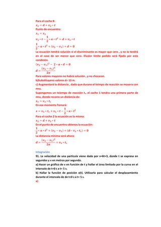 Para el coche B:
𝒙 𝟐 = 𝒅 + 𝒗 𝟐 ∗ 𝒕
Punto de encuentro:
𝒙 𝟏 = 𝒙 𝟐
𝒗 𝟏 ∗ 𝒕 −
𝟏
𝟐
∗ 𝒂 ∗ 𝒕 𝟐
= 𝒅 + 𝒗 𝟐 ∗ 𝒕
𝟏
𝟐
∗ 𝒂 ∗ 𝒕 𝟐
+ ( 𝒗 𝟐 − 𝒗 𝟏) + 𝒅 = 𝟎
La ecuaciòn tendrá solución si el discriminante es mayor que cero , y no la tendrà
en el caso de ser menor que cero. Elvalor límite pedido serà fijado por esta
condición.
( 𝒗 𝟐 − 𝒗 𝟏) 𝟐
− 𝟐 ∗ 𝒂 ∗ 𝒅 = 𝟎
𝒅 =
( 𝒗 𝟐 − 𝒗 𝟏) 𝟐
𝟐𝒂
Para valores mayores no habrá solución , y no chocaran.
b)Substituyeno valores d= 13 m.
c) Augmentará la distancia , dado que durane el teimpo de reacción se movera con
mru.
Supongamos un teiempo de reacción tr, el coche 1 tendra una primera parte de
mru, donde recorre un distància de:
𝒙 𝟏 = 𝒗 𝟏 ∗ 𝒕 𝒓
En ese momento frenará:
𝒙 = 𝒗 𝟏 ∗ 𝒕 𝒓 + 𝒗 𝟏 ∗ 𝒕 −
𝟏
𝟐
∗ 𝒂 ∗ 𝒕 𝟐
Para el coche 2 la ecuación es la misma:
𝒙 𝟐 = 𝒅 + 𝒗 𝟐 ∗ 𝒕
En el punto de encuentro obtenos la ecuación:
𝟏
𝟐
∗ 𝒂 ∗ 𝒕 𝟐
+ ( 𝒗 𝟐 − 𝒗 𝟏) + (𝒅− 𝒗 𝟏 ∗ 𝒕 𝒓) = 𝟎
La distancia mínima será ahora:
𝒅 =
( 𝒗 𝟐 − 𝒗 𝟏) 𝟐
𝟐𝒂
+ 𝒗 𝟏 ∗ 𝒕 𝒓
Integración
91. La velocidad de una partícula viene dada por v=6t+3, donde t se expresa en
segundos y v en metros por segundo.
a) Hacer un gráfico de v en función de t y hallar el área limitada por la curva en el
intervalo de t=0 s a t= 5 s.
b) Hallar la función de posición x(t). Utilizarla para calcular el desplazamiento
durante el intervalo de de t=0 s a t= 5 s.
a)
 