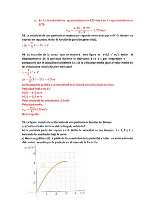 c) En 3 s la velocidad es aproximadamente 4,25 m/s i en 1 s aproximadamente
0,75:
𝒗 𝒎 =
𝟒, 𝟐𝟓 − 𝟎, 𝟕𝟓
𝟑 − 𝟏
= 𝟏, 𝟕𝟓 𝒎/𝒔
93. La velocidad de una partícula en metros por segundo viene dada por v=7t2
-5, donde t se
expresa en segundos. Hallar la función de posición general x(t).
𝒙( 𝒕) =
𝟕
𝟑
𝒕 𝟑
− 𝟓 𝒕 + 𝑪
94. La ecuación de la curva que se muestra enla figura es v=0,5 t2
m/s. Hallar el
desplazamiento de la partícula durante el intervalo 3 s≥ t ≥ 1 s por integración y
compararlo con la solucióndel problema 92. ¿Es la velocidad media igual al valor medio de
las velocidades inicial y final en este caso?
𝒙 =
𝟏
𝟔
𝒕 𝟑
+ 𝑪
∆𝒙 =
𝟏
𝟔
�𝟑 𝟑
− 𝟏 𝟑� = 𝟒, 𝟓 𝒎
La discrepancia se debe a la inexactitud en el calcula de las fraccions de areas.
Velocidad final a los 3 s:
𝒗( 𝟑) = 𝟒, 𝟓 𝒎/𝒔
𝒗( 𝟏) = 𝟎, 𝟓 𝒎/𝒔
Valor medio de las velocidades: 2,5 m/s.
Velocidad media:
𝒗 𝒎 =
𝟒,𝟓 𝒎
𝟐 𝒔
=2,25 m/s.
No son iguales.
95. La figura muestra la aceleración de una partícula en función del tiempo.
a) ¿Cuál es el valor del área del rectángulo señalado?
b) La partícula parte del reposo a t=0. Hallar la velocidad en los tiempos t = 1, 2 y 3 s
contando los cuadrados bajo la curva.
c) Hacer un gráfico v (t) a partir de los resultados de la parte (b) y hallar un valor estimado
del camino recorrido por la partícula en el intervalo t= 0 a t= 3 s.
 