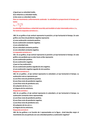 c) igual que su velocidad media.
d) la mitad de su velocidad media.
e) dos veces su velocidad media.
Para un movimiento uniformemente acelerado la velodidad es proporcional al tiempo, por
tanto:
𝒗 𝒎 =
𝒗𝒊 + 𝒗 𝒇
𝟐
La velocidad intantánea a mitad del recorrido será también el valor intermedio entre vi i vf.
Por tanto la respuesta correcta es c.
100. En un gráfico el eje vertical representa la posición y el eje horizontal el tiempo. En este
gráfico una línea de pendiente negativa representa
a) unas aceleración constante positiva.
b) una aceleración constante negativa.
c) una velocidad nula.
d) una velocidad constante positiva.
e) una velocidad constante negativa.
La respuesta correcta es e.
101. En un gráfico, el eje vertical representa la posición y el eje horizontal el tiempo. En este
gráfico una parábola que se abre hacia arriba representa
a) una aceleración positiva.
b) una aceleración negativa.
c) que no hay aceleración.
d) una aceleración positiva seguida de otra negativa.
e) una aceleración negativa seguida de otra positiva.
Resposta correcta es a.
102. En un gráfico , el eje vertical representa la velocidad y el eje horizontal el tiempo. La
aceleración nula se representa por
a) una liíne recta de pendiente positiva.
b) una línea recta de pendiente negativa.
c) una línea recta de pendiente cero.
d) cualquiera de las a, b o c.
e) ninguna de las anteriores.
Respuesta correcta c.
103. En un gráfico, el eje vertical representa la velocidad y el eje horizontal el tiempo. La
aceleración constante viene representada
a) una linea recta de pendiente positiva.
b) una línea recta de pendiente negativa.
c) una línea recta de pendiente cero.
d) cualquiera de las a,b o c.
e) ninguna de las anteriores.
Respuesta correcta d.
104. De los gráficos v en función de t representados en la figura ¿Cuál describe mejor el
movimiento de una partícula con una velocidad positiva y aceleración negativa?
 