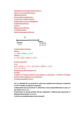 a) Estudiamos la situación despues de 0,5 s:
Coche 1, ha comenzadoha frenar :
100 km/h=27,8 m/s
Ha recorrido una distancia de :
X= 27,8 *0,5- ½*6*0,52
=13,15 m
Acaba el tramo con una velocidad de:
V=27,8-6*0,5=24,8 m/s
Coche 2:
Distancia recorrida mru:
X= 27,8*0,5=13,9 m
Tiene la velociadad de 27,8 m/s
A partir d’aquest moment:
Coche 1 :
𝒙 = 𝟏𝟑, 𝟗 + 𝟐𝟕, 𝟖 ∗ 𝒕 − 𝟑 ∗ 𝒕 𝟐
Coche 2 :
𝒙 = ( 𝒅 + 𝟏𝟑, 𝟓) + 𝟐𝟒, 𝟖 ∗ 𝒕 − 𝟑 ∗ 𝒕 𝟐
Punto de encuentro:
x1=x2
𝟏𝟑, 𝟗 + 𝟐𝟕, 𝟖 ∗ 𝒕 − 𝟑 ∗ 𝒕 𝟐
= ( 𝒅 + 𝟏𝟑, 𝟓) + 𝟐𝟒, 𝟖 ∗ 𝒕 − 𝟑 ∗ 𝒕 𝟐
𝟑 ∗ 𝒕 = 𝒅 − 𝟎, 𝟕𝟓
Buscamos que valor de d hace t =0
d=0,75m
Si d>0,75 m el tiempo tendrá un valor positivo, se encuentran , si d<0,75 m el tiempo
tendrá un valor negativo y no se encuentran .
La respuesta pedida es 0,75 m
111. La velocidad de una partícula en metros por segundo viene dada por la expresión
v=7-4t, en donde t se expresa en segundos.
a) Representar v(t) en función de t i determinar el área comprendida bajo la curva y el
eje t desde t=2 s a t= 6 s.
b) Determinar la función posición x(t) por integración y utilizarla para representar el
desplazamiento desde t=2 s a t= 6 s.
c) ¿Cuál es la velocidad media en este intervalo?
 