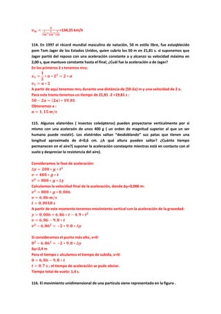 𝒗 𝒎 =
𝟑
𝟏
𝟏𝟎𝟎
+
𝟏
𝟐𝟓𝟎
+
𝟏
𝟏𝟐𝟎
=134,35 km/h
114. En 1997 el récord mundial masculino de natación, 50 m estilo libre, fue estaqblecido
pom Tom Jager de los Estados Unidos, quien cubrio los 50 m en 21,81 s. si suponemos que
Jager partió del reposo con una aceleración constante a y alcanzo su velocidad máxima en
2,00 s, que mantuvo constante hasta el final, ¿Cuál fue la aceleración a de Jager?
En los primeros 2 s tenemos mru:
𝒙 𝟏 =
𝟏
𝟐
∗ 𝒂 ∗ 𝟐 𝟐
= 𝟐 ∗ 𝒂
𝒗 𝟏 = 𝒂 ∗ 𝟐
A partir de aquí tenemos mru durante una distáncia de (50-2a) m y una velocidad de 2 a.
Para este tramo tenemos un tiempo de 21,81 -2 =19,81 s :
𝟓𝟎 − 𝟐𝒂 = ( 𝟐𝒂) ∗ 𝟏𝟗, 𝟖𝟏
Obtenemos a :
𝒂 = 𝟏, 𝟏𝟓 𝒎/𝒔
115. Algunos elateridos ( insectos coleópteros) pueden proyectarse verticalmente por si
mismo con una aceleraón de unos 400 g ( un orden de magnitud superior al que un ser
humano puede resistir). Los elatéridos saltan “desdoblando” sus patas que tienen una
longitud aproximada de d=0,6 cm. ¿A qué altura pueden saltar? ¿Cuánto tiempo
permanecen en el aire?( suponer la aceleración constaqnte mientras está en contacto con el
suelo y despreciar la resistencia del aire).
Consideramos la fase de aceleración:
∆𝒚 = 𝟐𝟎𝟎 ∗ 𝒈 ∗ 𝒕 𝟐
𝒗 = 𝟒𝟎𝟎 ∗ 𝒈 ∗ 𝒕
𝒗 𝟐
= 𝟖𝟎𝟎 ∗ 𝒈 ∗ ∆𝒚
Calculamos la velocidad final de la aceleración, donde Δy=0,006 m:
𝒗 𝟐
= 𝟖𝟎𝟎 ∗ 𝒈 ∗ 𝟎, 𝟎𝟎𝟔
𝒗 = 𝟔, 𝟖𝟔 𝒎/𝒔
𝒕 = 𝟎, 𝟎𝟎𝟏𝟖 𝒔
A partir de este momento tenemos movimiento vertical con la aceleración de la gravedad:
𝒚 = 𝟎, 𝟎𝟎𝟔 + 𝟔, 𝟖𝟔 ∗ 𝒕 − 𝟒, 𝟗 ∗ 𝒕 𝟐
𝒗 = 𝟔, 𝟖𝟔 − 𝟗, 𝟖 ∗ 𝒕
𝒗 𝟐
− 𝟔, 𝟖𝟔 𝟐
= −𝟐 ∗ 𝟗, 𝟖 ∗ ∆𝒚
Si consideramos el punto más alto, v=0:
𝟎 𝟐
− 𝟔, 𝟖𝟔 𝟐
= −𝟐 ∗ 𝟗, 𝟖 ∗ ∆𝒚
Δy=2,4 m
Para el tiempo c alculamos el tiempo de subida, v=0:
𝟎 = 𝟔, 𝟖𝟔 − 𝟗, 𝟖 ∗ 𝒕
𝒕 = 𝟎, 𝟕 𝒔 ; el tiempo de aceleración se pude obviar.
Tiempo total de vuelo: 1,4 s.
116. El movimiento unidimensional de una partícula viene representado en la figura .
 