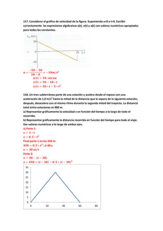 117. Considerar el gráfico de velocidad de la figura. Suponiendo x=0 a t=0. Escribir
correctamente las expresiones algebraicas x(t), v(t) y a(t) con valores numèricos apropiados
para todas las constantes.
𝒂 =
−𝟓𝟎 − 𝟓𝟎
𝟏𝟎 − 𝟎
= −𝟏𝟎𝒎/𝒔 𝟐
𝒂( 𝒕) = 𝟏𝟎 ; 𝒎𝒓𝒖𝒂
𝒗( 𝒕) = 𝟓𝟎 − 𝟏𝟎 ∗ 𝒕
𝒙( 𝒕) = 𝟓𝟎 ∗ 𝒕 − 𝟓 ∗ 𝒕 𝟐
118. Un tren subterráneo parte de una estación y acelera desde el reposo con una
aceleración de 1,0 m/s2
hasta la mitad de la distancia que le separa de la siguiente estación;
después, desacelera con el mismo ritmo durante la segunda mitad del trayecto. La distancia
total entre estaciones es 900 m.
a) Representar gráficamente la velocidad v en función del tiempo a lo largo de todo el
recorrido.
b) Representar gráficamente la distancia recorrida en función del tiempo para todo el viaje.
Dar valores numéricos a lo largo de ambos ejes.
a) Parte 1:
𝒗 = 𝟏 ∗ 𝒕
𝒙 = 𝟎, 𝟓 ∗ 𝒕 𝟐
Final parte 1 en los 450 m:
𝟒𝟓𝟎 = 𝟎, 𝟓 ∗ 𝒕 𝟐
; t=30 s.
𝒗 = 𝟑𝟎 𝒎/𝒔
Parte 2:
𝒗 = 𝟑𝟎 − (𝒕 − 𝟑𝟎)
𝒙 = 𝟒𝟓𝟎 + ( 𝒕 − 𝟑𝟎) − 𝟎, 𝟓 ∗ (𝒕 − 𝟑𝟎) 𝟐
0
5
10
15
20
25
30
35
0 20 40 60 80
 