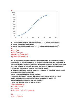 b)
119. La aceleración de cierto cohete viene dada por a = Ct, siendo C una constante.
a) Hallar la función de posición general.
b) Hallar la posición y velocidad cuando t = 5 s si x=0 y v=0 cuando t=0 y C=3 m/s2
.
a)
v=1/2 C t2
+ vo
x=1/6 C t3
+ vo t + xo
b)v(5)=1/2 *3*52
+0=37,5 m/s
x(5) 1/6*3*53
+0*5+0=62,5 m
120. Un profesor de física hace una demostración de su nuevo “paracaidas antigravitatorio”
lanzandose de un helicóptero a 1500 m de altura con velocidad inicial cero. Durante 8 s cae
libremente. Después conecta el “paracaidas” y cae con un aceleración constante hacia arriba
de 15 m/s2
hasta que su velocidad hacia abajo es de 5 m/s, en cuyo momento ajusta sus
controles para mantener esta velocidad hasta alcanzar el suelo.
a) Representar en un solo gráfico su aceleración y velocidad en función del tiempo. ( Tomar
la dirección hacia arriba como positiva).
b)¿Cuál es su velocidad al cabo de los primeros 8 s?
c)¿Durante cuánto tiempo mantiene la aceleración constante hacia arriba de 15 m/s?
d)¿Qué distancia recorre durante su aceleración hacia arriba en la parte (c)?
e)¿Cuántos segundos trancurren en el viaje completo?
f) ¿Cuál es la velocidad media en el recorrido total?
Parte 1, caida libre, 8s:
𝒚 = 𝟏𝟓𝟎𝟎 − 𝟒, 𝟗 ∗ 𝒕 𝟐
𝒗 = −𝟗, 𝟖 ∗ 𝒕
𝒚( 𝟖) = 𝟏𝟓𝟎𝟎 − 𝟒, 𝟗 ∗ 𝟖 𝟐
= 𝟏𝟏𝟖𝟔, 𝟒 𝒎
b)
𝒗( 𝟖) = −𝟕𝟖, 𝟒 𝒎/𝒔
0
100
200
300
400
500
600
700
800
900
1000
0 10 20 30 40 50 60 70
 