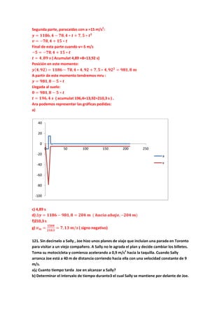 Segunda parte, paracaidas con a =15 m/s2
:
𝒚 = 𝟏𝟏𝟖𝟔, 𝟒 − 𝟕𝟖, 𝟒 ∗ 𝒕 + 𝟕, 𝟓 ∗ 𝒕 𝟐
𝒗 = −𝟕𝟖, 𝟒 + 𝟏𝟓 ∗ 𝒕
Final de esta parte cuando v=-5 m/s
−𝟓 = −𝟕𝟖, 𝟒 + 𝟏𝟓 ∗ 𝒕
𝒕 = 𝟒, 𝟖𝟗 𝒔 ( Acumulat 4,89 +8=13,92 s)
Posición en este momento:
𝒚( 𝟒, 𝟗𝟐) = 𝟏𝟏𝟖𝟔 − 𝟕𝟖, 𝟒 ∗ 𝟒, 𝟗𝟐 + 𝟕, 𝟓 ∗ 𝟒, 𝟗𝟐 𝟐
= 𝟗𝟖𝟏, 𝟖 𝒎
A partir de este momento tendremos mru :
𝒚 = 𝟗𝟖𝟏, 𝟖 − 𝟓 ∗ 𝒕
Llegada al suelo:
𝟎 = 𝟗𝟖𝟏, 𝟖 − 𝟓 ∗ 𝒕
𝒕 = 𝟏𝟗𝟔, 𝟒 𝒔 ( acumulat 196,4+13,92=210,3 s ) .
Ara podemos representar las gráficas pedidas:
a)
c) 4,89 s
d) ∆𝒚 = 𝟏𝟏𝟖𝟔 − 𝟗𝟖𝟏, 𝟖 = 𝟐𝟎𝟒 𝒎 ( 𝒉𝒂𝒄𝒊𝒂 𝒂𝒃𝒂𝒋𝒐,−𝟐𝟎𝟒 𝒎)
f)210,3 s
g) 𝒗 𝒎 =
𝟏𝟓𝟎𝟎
𝟐𝟏𝟎,𝟑
= 𝟕, 𝟏𝟑 𝒎/𝒔 ( signo negativo)
121. Sin decirselo a Sally , Joe hizo unos planes de viaje que incluían una parada en Toronto
para visitar a un viejo compañero. A Sally no le agrada el plan y decide cambiar los billetes.
Toma su motocicleta y comienza acelerando a 0,9 m/s2
hacia la taquilla. Cuando Sally
arranca Joe está a 40 m de distancia corriendo hacia ella con una velocidad constante de 9
m/s.
a)¿ Cuanto tiempo tarda Joe en alcanzar a Sally?
b) Determinar el intervalo de tiempo durante3 el cual Sally se mantiene por delante de Joe.
-100
-80
-60
-40
-20
0
20
40
0 50 100 150 200 250
a
v
 