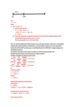 Joe:
𝒙 = 𝟗 ∗ 𝒕
Sally:
𝒙 = 𝟒𝟎 + 𝟎, 𝟒𝟓 ∗ 𝒕 𝟐
a) Punto de encuentro:
𝟗 ∗ 𝒕 = 𝟒𝟎 + 𝟎, 𝟒𝟓 ∗ 𝒕 𝟐
−𝟎, 𝟒𝟓 ∗ 𝒕 𝟐
+ 𝟗 ∗ 𝒕 − 𝟒𝟎 = 𝟎
𝒕 = 𝟔, 𝟔𝟕 𝒔
b) Para ello utilizamos la segunda solución de la ecuación de segundo grado, punto
donde Sally volverá a pasar a Joe: t= 13,3 s.
El intervalo pedido será : 13,3 -6,67=6,6 s
122. Un coche de policia pretende alcanzar a un coche que marcha a 125 km/h, La velocidad
máxima del coche de policia es 190 km/h, y arranca desde el reposo con una aceleración
constante de 8 km/(h*s), hasta que su velocidad alcanza los 190 km/h y luego prosigue con
velocidad constante.
a) ¿Cuándo alcanzará al otro coche si se pone en marcha al pasar junto a él?
b) ¿Qué espacio habran recorrido entonces ambos coches?
c) Hacer un gráfico de x(t) para cada coche.
𝟏𝟐𝟓
𝒌𝒎
𝒉
∗
𝟏𝒉
𝟑𝟔𝟎𝟎𝒔
∗
𝟏𝟎𝟎𝟎𝒎
𝟏 𝒌𝒎
= 𝟑𝟒, 𝟕 𝒎/𝒔
𝟏𝟗𝟎
𝒌𝒎
𝒉
∗
𝟏𝒉
𝟑𝟔𝟎𝟎𝒔
∗
𝟏𝟎𝟎𝟎𝒎
𝟏 𝒌𝒎
= 𝟓𝟐, 𝟖 𝒎/𝒔
𝟖
𝒌𝒎
𝒉 ∗ 𝒔
∗
𝟏𝒉
𝟑𝟔𝟎𝟎𝒔
∗
𝟏𝟎𝟎𝟎𝒎
𝟏 𝒌𝒎
= 𝟐, 𝟐𝟐 𝒎/𝒔 𝟐
a)
Coche de policia:
𝒙 = 𝟏, 𝟏𝟏 ∗ 𝒕 𝟐
𝒗 = 𝟐, 𝟐𝟐 ∗ 𝒕
Coche:
𝒙 = 𝟑𝟒, 𝟕 ∗ 𝒕
Periodo de aceleración coche policia:
52,8=2,22*t
𝒕 = 𝟐𝟑, 𝟖 𝒔
𝒙( 𝟐𝟑, 𝟖) = 𝟏, 𝟏𝟏 ∗ 𝟐𝟑, 𝟖 𝟐
= 𝟔𝟐𝟖, 𝟖 𝒎
A partir de este momento mru:
𝒙 = 𝟔𝟐𝟖, 𝟖 + 𝟓𝟐, 𝟖 ∗ (𝒕 − 𝟐𝟑, 𝟖)
Punto de encuentro:
 