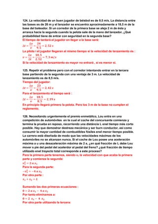 124. La velocidad de un buen jugador de béisbol es de 9,5 m/s. La distancia entre
las bases es de 26 m y el lanzador se encuentra aproximadamente a 18,5 m de la
base del bateador. Si un corredor de la primera base se aleja 2 m de ésta y
arranca hacia la segunda cuando la pelota sale de la mano del lanzador, ¿Qué
probabilidad tiene de entrar con seguridad en la segunda base?
El tiempo de tardará el jugador en llegar a la base será:
∆𝒕 =
∆𝒙
𝒗
=
𝟐𝟒
𝟗, 𝟓
= 𝟐, 𝟓𝟐 𝒔
La pilota i el jugador llegaran al mismo tiempo si la velocidad de lanzamiento és :
𝒗 =
∆𝒙
∆𝒕
=
𝟏𝟖, 𝟓
𝟐, 𝟓𝟐
= 𝟕, 𝟑 𝒎/𝒔
Si la velocidad de lanzamiento es mayor no entrará , si es menor si.
125. Repetir el problema pero con el corredor intentando entrar en la tercera
base partiendo de la segunda con una ventaja de 3 m. La velocidad de
lanzamiento es de 8,5 m/s.
Tiempo del jugador:
∆𝒕 =
∆𝒙
𝒗
=
𝟐𝟑
𝟗, 𝟓
= 𝟐, 𝟒𝟐 𝒔
Para el lanzamiento el tiempo será :
∆𝒕 =
∆𝒙
𝒗
=
𝟏𝟖, 𝟓
𝟖, 𝟓
= 𝟐, 𝟏𝟗 𝒔
En principio llegará primero la pelota. Pero los 3 m de la base no cumplen el
reglamento.
126. Necesitando urgentemente el premio enmetálico, Lou entra en una
competición de automóviles en la cual el coche del concursante comienza y
termina la prueba en reposo, recorriendo una distáncia L enel tiempo más corto
posible. Hay que demostrar destreza mecánica y ser burn conductor, así como
consumir la mayor cantidad de combustibles fósiles enel menor tiempo posible.
La carrera está diseñada de modo que las velocidades máximas de los
automóviles no se alcanzan nunca. Si el coche de Lou posee una aceleración
máxima a u una desaceleración máxima de 2 a, ¿en qué fracción de L debe Lou
mover s pie del pedal del acelerdor al pedal del freno? ¿qué fracción de tiempo
utilizado enel trayecto total corresponde a este proceso?
Para la primera parte tenemos, siendo v1 la velocidad con que acaba la primera
parte y comienza la segunda:
𝒗 𝟏
𝟐
= 𝟐 𝒂 𝒙 𝟏
Para la segunda parte:
−𝒗 𝟏
𝟐
= −𝟒 𝒂 𝒙 𝟐
Por otra parte :
𝒙 𝟏 + 𝒙 𝟐 = 𝑳
Sumando las dos primeras ecuaciones :
𝟎 = 𝟐 𝒂 𝒙 𝟏 − 𝟒 𝒂 𝒙 𝟐
Por tanto eliminamos a:
𝟎 = 𝟐 𝒙 𝟏 − 𝟒 𝒙 𝟐
Por otra parte utilizando la tercera:
 