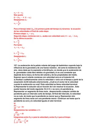 𝒙 𝟐 = 𝑳 − 𝒙 𝟏
Nos queda
𝟎 = 𝟐𝒙 𝟏 − 𝟒 (𝑳 − 𝒙 𝟏)
Despejamos x1:
𝒙 𝟏 =
𝟐
𝟑
𝑳
Para el tiempo total ( ttot )i la primera parte del tiempo (t1) tenemos la ecuación
de las velocidades al final de cada etapa:
Primera etapa: 𝒗 𝟏 = 𝒂 𝒕 𝟏
Segunda etapa, comienza con v1, acaba con velocidad cero: 𝟎 = 𝒂𝒕 𝟏 − 𝟐 𝒂𝒕 𝟐
De la última ecuación :
𝒕 𝟐 =
𝒕 𝟏
𝟐
Por tanto:
𝒕 𝟏 + 𝒕 𝟐 = 𝒕𝒕𝒐𝒕
𝒕 𝟏 +
𝒕 𝟏
𝟐
= 𝒕𝒕𝒐𝒕
Despejando t1:
𝒕 𝟏 =
𝟐
𝟑
𝒕𝒕𝒐𝒕
127. La aceleración de la pelota volante del juego de badminton cayendo bajo la
influencia de la gravedad y de una fuerza resistiva , tal como la resistencia del
aire, viene dada por la expresión a=dv/dt=g-bv, en donde g es la aceleración de
la gravedaden caida libre debida a la gravedad y b es una constante que
depènde de la masa y la forma del volante y de las propiedades del medio.
Suponer que el volante comienza con velocidad cero en el instante t=0.
a) Analizar cualitativamente cómo la velocidad v varia con el tiempo a partir de la
eexpresión dv/dt indicada anteriormente. ¿Cuál es el vector de la velocidad
cuando la aceleración es nula? Esta velocidad se llama velocidad terminal.
b) Representar la solución v(t) en función de t sin resolvar la ecuación . Esto
puede hacerse del modo siguiente: En t= 0, v es cero y la pendiente g.
Representar un segmento de línea recta , despreciando cualquier cambio de
pendiente para un intervalo corto de tiempo. Al final del intervalo, la velocidad
no es nula, de modo que la pendiente es menor que g. Representar otro
segmento de línea recta con una pendiente menor. Continuar así hasta que la
pendiente es cero y la velocidad iguala al valor terminal.
a)
𝒅𝒗
𝒅𝒕
= 𝒈 − 𝒃𝒗
Sewparamos las variables v i t :
𝒅𝒗
𝒈 − 𝒃𝒗
= 𝒅𝒕
Integramos entre 0 y v para la velocidad y entre 0 y t para el timpo:
�
𝒅𝒗
𝒈 − 𝒃𝒗
𝒗
𝟎
= � 𝒅𝒕
𝒕
𝟎
 