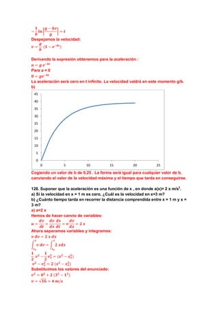 −
𝟏
𝒃
𝒍𝒏 �
𝒈 − 𝒃𝒗
𝒈
� = 𝒕
Despejamos la velocidad:
𝒗 =
𝒈
𝒃
(𝟏 − 𝒆−𝒃𝒕
)
Derivando la expresión obtenemos para la aceleración :
𝒂 = 𝒈 𝒆−𝒃𝒕
Para a = 0
𝟎 = 𝒈𝒆−𝒃𝒕
La aceleración será cero en t infinito. La velocidad valdrà en este momento g/b.
b)
Cogiendo un valor de b de 0,25 . La forma será igual para cualquier valor de b,
canviando el valor de la velocidad máxima y el tiempo que tarda en conseguirse.
128. Suponer que la aceleración es una función de x , en donde a(x)= 2 x m/s2
.
a) Si la velocidad en x = 1 m es cero, ¿Cuál es la velocidad en x=3 m?
b) ¿Cuánto tiempo tarda en recorrer la distancia comprendida entre x = 1 m y x =
3 m?
a) a=2 x
Hemos de hacer canvio de variables:
𝒂 =
𝒅𝒗
𝒅𝒕
=
𝒅𝒗
𝒅𝒙
𝒅𝒙
𝒅𝒕
= 𝒗
𝒅𝒗
𝒅𝒙
= 𝟐 𝒙
Ahora separamos variables y integramos:
𝒗 𝒅𝒗 = 𝟐 𝒙 𝒅𝒙
� 𝒗 𝒅𝒗
𝒗
𝒗 𝒐
= � 𝟐 𝒙𝒅𝒙
𝒙
𝒙 𝒐
𝟏
𝟐
𝒗 𝟐
−
𝟏
𝟐
𝒗 𝒐
𝟐
= (𝒙 𝟐
− 𝒙 𝒐
𝟐
)
𝒗 𝟐
− 𝒗 𝒐
𝟐
= 𝟐 (𝒙 𝟐
− 𝒙 𝒐
𝟐
)
Substituimos los valores del enunciado:
𝒗 𝟐
= 𝟎 𝟐
+ 𝟐 (𝟑 𝟐
− 𝟏 𝟐
)
𝒗 = √𝟏𝟔 = 𝟒 𝒎/𝒔
0
5
10
15
20
25
30
35
40
45
0 5 10 15 20 25
 